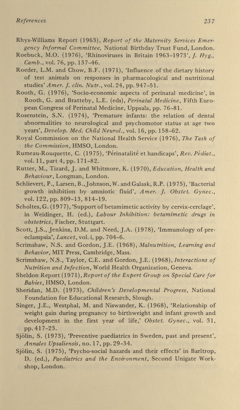 References 239 Care in the Eighties), Socialstyrelsen, Stockholm. Swedish National Board of Health (1970), Model regulations for maternal and child health service, Stockholm. Swedish National Board of Health (1973), Förlossningsvardens Organ¬ isation, (Organisation of Obstetric Care), Stockholm. Swedish National Board of Health (1975), Missbildningsregistrets Verksamhet, 1965-1972, (Register of Congenital Malformations, 1965-1972), Stockholm. Swedish Nutrition Foundation (1977),Food and Immunology, Almqvist & Wiksell, Stockholm. Swedish Official Statistics (1976), Allm'án hälso-och sjukvard 1973, (Public Health Care and Sick Care), Stockholm. Thalhammer, О. {1967), Pränatale Erkrankungen des Menschen,ТЫете, Stuttgart. Theobald, G.W. (1969), 'The pregnancy toxaemias seen in perspective', /. reprod. Med., vol. 3, pp. 76-91. Timonen, S. and Widholm, O. (1977), 'Recommendations for referrals to maternity outpatient сХийс'm. Finnish Maternity Sé-rfíceí, National Board of Health, Helsinki. Toverud, G. (1950), 'The influence of nutrition on the course of pregnancy', Milbank mem. Fd. Quart., vol. 28, pp. 7-24. Toverud, K.U. (1939), 'Welfare work for mother and child', scand., vol. 24, pp. 116-27. Toverud, K.U. (1946), Beretning-om de forste 6 AAS arbeid ved Oslo kommunes helsestajon for mor og barn paa Sagene (1939-1944), (Account of the First Six Years' Work at the Oslo Commune's Mother and Child Health Clinic at Sagene). Fabricius & Somer, Oslo. Toverud, K.U. and Toverud, G. (1931), 'Studies on the mineral meta¬ bolism during pregnancy and lactation and its bearing on the dis¬ position to rickets and dental caries'. Acta paed, scand., vol. 12, suppl. 2, pp. 1-116. Tulzer, H. (1948), 'Zur Frage des Kriegseinflusses auf die fötale Ent¬ wicklung', Klinische Medizin, vol. 3, pp. 930-7. Uppsala County Health Authority (1975), Health Screening of Four- Year-Olds in a Swedish County (English version of screening manual). U.S. Comptroller General {\977), Preventing Mental Retardation: more can be done, Washington. U.S. Department of Agriculture {\97Q), Household Food Consumption Survey 1965-66, 10 vols, Washington. U.S. Department of Health, Education and Welfare (1972a), Mental Retardation Activities, Office of Mental Retardation Coordination, Washington. U.S. Department of Health, Education and Welfare (1972b), Mental