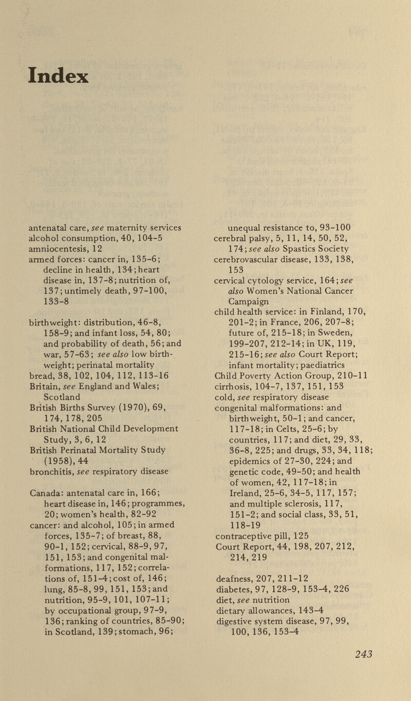 Index 245 consumption in, 104¡bread, 38, 114-15; cerebrovascular disease in, 133 ; congenital malformations in, 25-6, 34-5, 157; diabetes in, 128; diet in, 35, 37-42, 95, 114-18, 141 ; health of women, 82-92, 95; heart disease in, 129; multiple sclerosis in, 91, 117 ; see also Northern Ireland Japan: cancer in, 96; diet in, 114; health of women, 82-92; heart disease in, 129 low birthweight: and age of mother, 69, 71 ;in Britain and Spain, 156, 159 ; and CNS damage, 50 ; and food expenditure, 158; and handicap, 44-5, 50, 76-7; and immune system, 53; in Scotland and Sweden, 46-7 ; and social class, 45; twins, ll'í-,see also birthwei^t; perinatal mortality malformations, see congenital mal¬ formations March of Dimes, 21 maternal age, 69-71, 1Ъ,1Ъ maternal weight, 66-8 maternity services: in Britain, 172, 177-8, 184, 187, 219-20; in California, 185 ; economics of, 166; in Finland, 168-72; in France, 78, 173, 185;in Sweden, 162-6; WHO approach, 17 3 ; also health service men's health: cancer, 86, 107; cirrhosis, 104-5; and health of waves, 85, 100, 153-4 ; and infant mortality, 119; by occupation, 97-100;in Scotland, ì38-9;see also armed forces mental handicap, retardation, 3, 4-5, 9-10, 43-4;cost of, 147-50 mental illness, 148-9 midwives, see maternity services minerals in diet, 35, 38, 105, 111, 114-16,225 multiple sclerosis, 91 ; and cancer, 117-18; and congenital mal¬ formations, 151-2, 154 National Birthday Trust Fund, see British Births Survey (1970); British Perinatal Mortality Study (1958) National Council for One Parent Families, see fatherless families National Health Service, see health service Northern Ireland, 83, 104; con¬ genital malformations in, 117 ; ranking for women's health, 82-92; spina bifida in, 26; see also Ireland Norway: alcohol consumption, 104; diabetes in, 128 ; food programmes in 1930s, 62-3 ; health of women, 82-92 nutrition: of armed forces, 135-7; and birthweight, 66-9, 158; in Britain, 112, 144; and cancer, 95-9, 107-8, 137; education, 141-2, 149, 160-1; fruit and vegetables, 37, 39-41, 112-14; and infection, 29-31, 37, 110-12, 120-3 ; in Ireland and Scotland, 37-42, 114-16; and malfor¬ mations, 31-2, 118-19; maternal, 66-8, 123-5; modulating susceptibility to disease, 7, 42, 95-7, 101-2, 107, 116, 127, 143, 145; in UK and Spain, 157-8; in world slump, 32-3; see also fat consumption; immune competence; vitamins obstetrics, see maternity services; pregnancy ; preterm birth paediatrics, 198, 199-200, 202-3, 213, 216-17; also child health services; Court Report parents: education and infant mortality, 72-6; and frail baby, 6, 79; and health of children, 207-8; and health service, 198, 199-200, 204-5 perinatal mortality: by age of mother, 69, 73-5; by birthweight, 44, 55-7; in England and Wales, 8; French programmes, 19, 149; by gestation, 55-6, 177; by social class, 47 ; and standard of living, 15', see also British Births Survey (1970); British Perinatal Mortality Study (1958) postneonatal mortality,79-80, 208-9