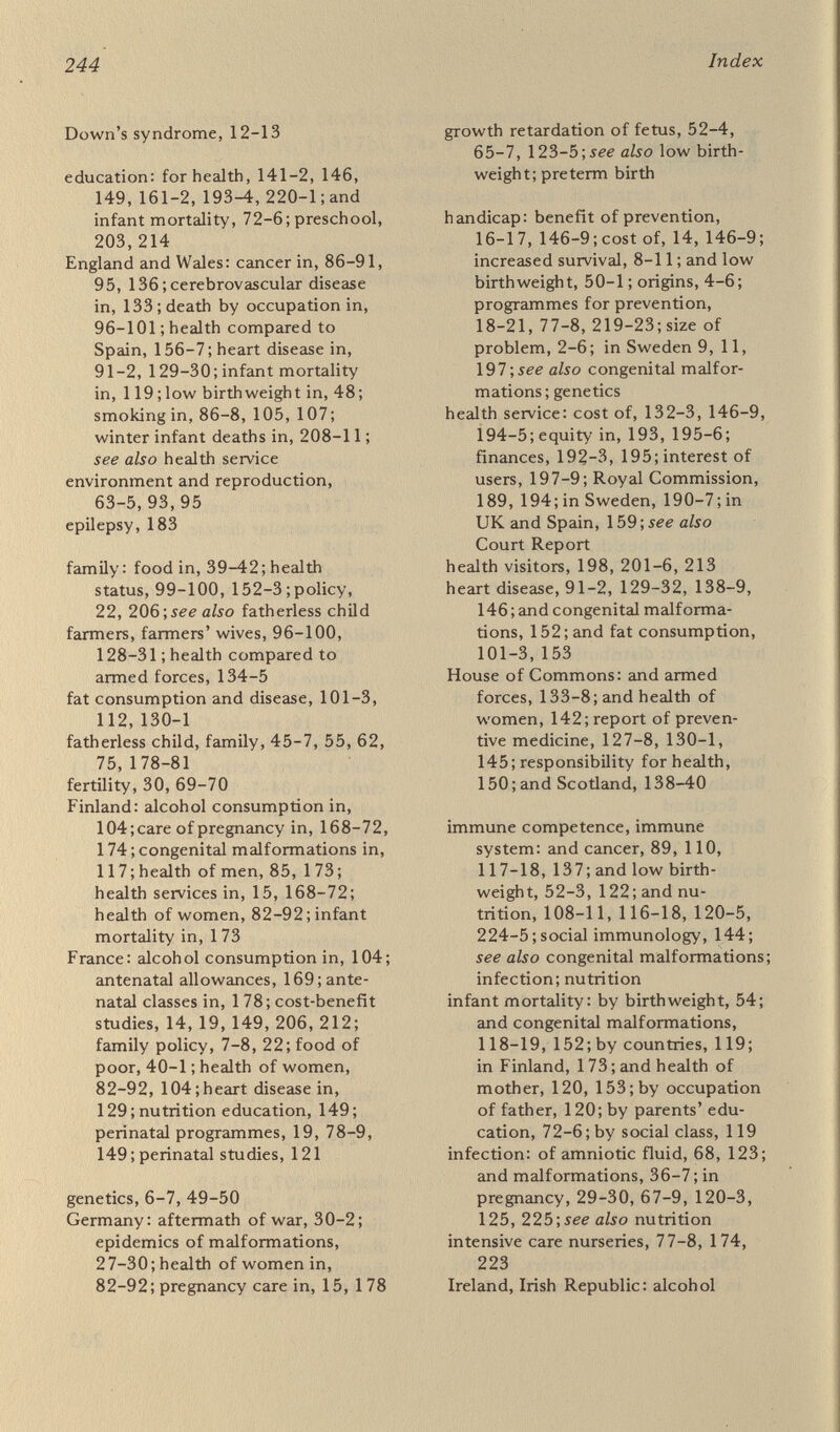 246 Index poverty: and birthweigjit, 45-6; and cancer, 96-7; children in, 179-80, 208-10; and congenital malformations, 32-3, 35, 42; and diabetes, 97, 128-9; diet in, 41, 97, 128, 181; and digestive diseases, 97; and handicap, 4-5, 23, 33, 44, 50, 53 ; and heart disease, 129-31 ; regional, 93,99, 130-2; and respiratory disease, 131 ; see also fatherless families; social class pregnancy: age of mother, 69, 73-5 ; early, 7, 29, 65 ; Leeds study, 36, 123, 181-2; stress in, 64; toxaemia of, 123; in war and peace, 27-30, 57-63 ;jee also infection;maternity services preterm birth, 45, 54-7, 171-2, 177-8 programmes for prevention: in Britain, 219-23; in California, 18-19; in Canada, 20; in France, 19, 22, 78-9, 149, 206,220;in Sweden, 216; see also March of Dimes; Spastics Society respiratory disease, 89-91, 99, 131-2, 153-4; in infants, 208-11 resuscitation of newborn, lb\see also intensive care nurseries risk list, risk score, 164, 169, 173-4, 183 rubella, 69 school meals, 161 Scotland: alcohol consumption, 104; birthwei^ts in, 46-7, 159; cancer in, 88-90,95,139¡cerebrovascular disease in, 133, 139; congenital malformations in, 25-6, 33, 117 ; diabetes in 128; diet in 35, 37-8, 42, 101-3, 112, 116, 118, 131, 141 ; government of health, 84, 93, 139-40, 159-60;health of men, 138-9; health of women, 81, 82,93,95, 138-9;heart disease in, 91, 129 ; infant mortality in, 119; multiple sclerosis in, 91 ; perinatal mortality, 44, 45; postneonatal mortality, 79; preterm birth, 177; smoking in, 86-8; winter deaths of infants, 208-9 smoking, 85-9, 105, 107, 125, 137 social class: and age of mother, 71, 73; and congenital malformations, 33, 118; and diabetes, 128-9; and epilepsy, 183; and fatherless families, 178-9 ; and heart disease, 131-2; and infant loss, 78-9, 119; and reproduction, 45-6 ; and • respiratory illness, 131-2,208-10; and spasticity, 50; and smoking, 105-7 ; see also poverty social factors in reproduction, see environment social medicine, 27 Spain, 47, 82-92, 105, 112-14, 119,129,155-60 space heating, see respiratory disease spasticity, see cerebral palsy Spastics Society, 21, 223; see also cerebral palsy spina bifida, 8, 25-6 stress, 29, 64 stillbirths, 45, 47, 55-7 sugar consumption, 38, 41-2, 102, 112, 125, 141 Sweden: alcohol consumption in, 104; child health service, 199- 205, 212-17; decrease in handi¬ cap, 10-11, 23; handicapped in, 197; health in, 160, 190; health service, 190-7 ; malformations in, 50; nutrition research, 142; obstetric and gynaecological service, 160-7, 170; paediatrics in, 199-202, 216-17; postneo¬ natal deaths, 79; school meals, 161 ; twins in, 177 ; women's health in, 82-92 teeth, defects of, 51-2, 62 teratogens, 31, 33, 34, 64, 118 toxoplasmosis, 69 twins, 173-8 USA: antenatal care in, 166, 185; cerebrovascular disease in, 133; diabetes in, 128; education of parents, 72-6; handicap in, 4-5, 13, 32-5; health of women, 82-92; heart disease, 129; obstetric care in, 76-,see also March of Dimes U.S. National Academy of