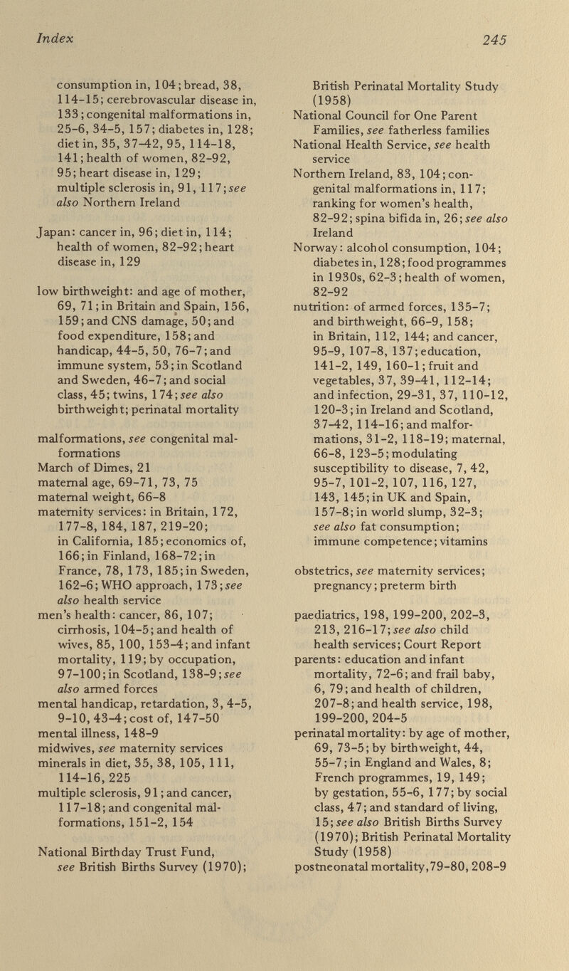 Index 247 Sciences, 111, 145 U.S. President's Committee on Mental Retardation, 4, 8, 43-4, 183 U.S. Senate Select Committee on Nutrition and Human Needs, 93-5, 126-7, 225, 226 U.S. National Cancer Institute, 93, 107, 118 vitamins: В complex, 32, 37, 105, 118; in bread, 114-16; in canned food, 141 ; and contraceptive pill, 125; folic acid, 35,38, 110, 118, 124; in pregnancy, 123-5; pyridoxine, B6, 111, 124;vitamin A, 107-8; vitamin C, 111, 140; see also immune competence women's health: and cancer, 88-91, 97, 101, 117; diet and, 42, 65, 66-8, 116; and environment, 64-7 2 ; and infant mortality, 119 ; in Finland, 168; gynaecological services, 162-8, 186-8; and husband's health, 99-100, 136-7, 152; importance of, 84, 142, 153, 221-2; ranked by countries, 82-93, 95; ranked by occupation, 96-100, 129-31 ; by regions, 93, 99, 150-2; see also maternity services ; pregnancy Women's National Cancer Control Campaign, 186-7