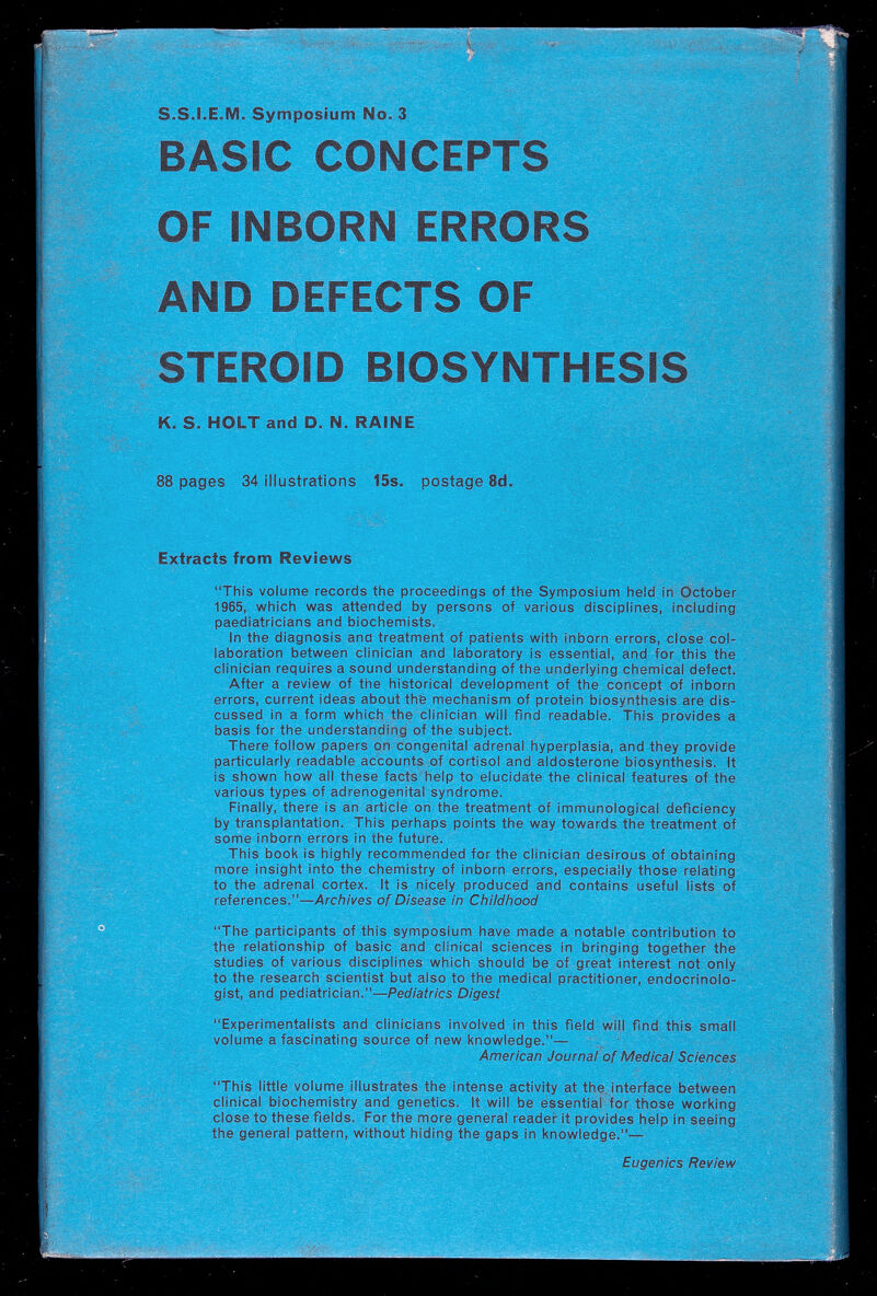 S.S.I.E.M. Symposium No. 3 BASIC CONCEPTS OF INBORN ERRORS AND DEFECTS OF STEROID BIOSYNTHESIS K. S. HOLT and D. N. RAINE 88 pages 34 illustrations 15s. postage 8d. Extracts from Reviews This volume records the proceedings of the Symposium held in October 1965, which was attended by persons of various disciplines, including paediatricians and biochemists. In the diagnosis ana treatment of patients with Inborn errors, close col¬ laboration between clinician and laboratory Is essential, and for this the clinician requires a sound understanding of the underlying cliemlcal defect. After a review of the historical development of the concept of Inborn errors, current Ideas about th'e mechanism of protein biosynthesis are dis¬ cussed in a form which the clinician will find readable. This provides a basis for the understanding of the subject. There follow papers on congenital adrenal hyperplasia, and they provide particularly readable accounts of Cortisol and aldosterone biosynthesis. It is shown how all these facts help to elucidate the clinical features of the various types of adrenogenital syndrome. Finally, there is an article on the treatment of immunological deficiency by transplantation. This perhaps points the way towards the treatment of some inborn errors in the future. This book is highly recommended for the clinician desirous of obtaining more insight into the chemistry of inborn errors, especially those relating to the adrenal cortex. It is nicely produced and contains useful lists of references.—Archives of Disease in Childhood The participants of this symposium have made a notable contribution to the relationship of basic and clinical sciences in bringing together the studies of various disciplines which should be of great interest not only to the research scientist but also to the medical practitioner, endocrinolo¬ gist, and pediatrician.—Pediatrics Digest Experimentalists and clinicians involved in this field will find this small volume a fascinating source of new knowledge.— American Journal of Medical Sciences This little volume illustrates the intense activity at the interface between clinical biochemistry and genetics, it will be essential for those working close to these fields. For the more general reader it provides help in seeing the general pattern, without hiding the gaps in knowledge.— Eugenics Review