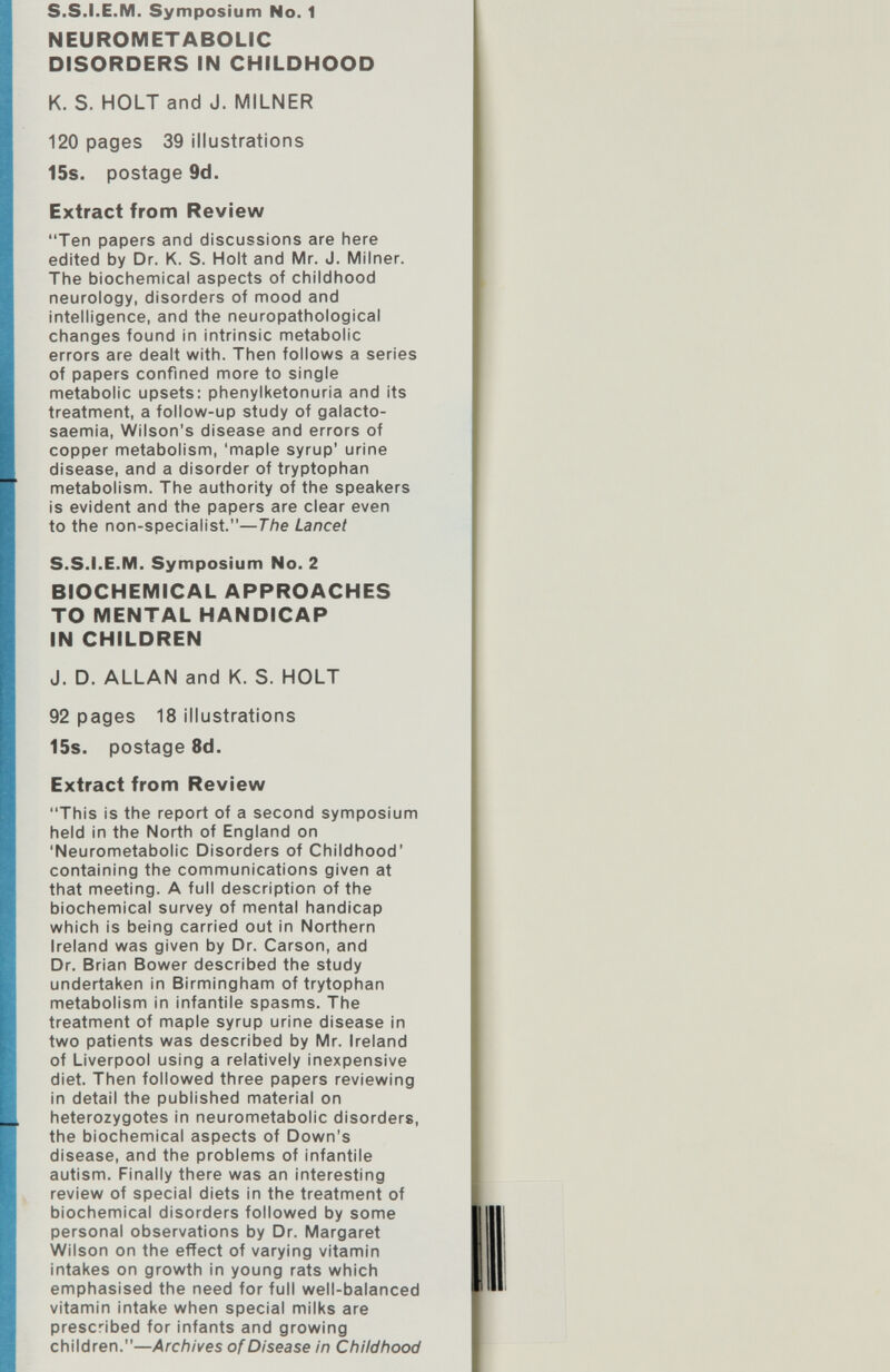 s.s.I.E.M. Symposium No. 1 NEUROMETABOLIC DISORDERS IN CHILDHOOD К. S. HOLT and J. MILNER 120 pages 39 illustrations 15s. postage 9d. Extract from Review Ten papers and discussions are here edited by Dr. K. S. Holt and Mr. J. Milner. The biochemical aspects of childhood neurology, disorders of mood and intelligence, and the neuropathological changes found in intrinsic metabolic errors are dealt with. Then follows a series of papers confined more to single metabolic upsets: phenylketonuria and its treatment, a follow-up study of galacto- saemia, Wilson's disease and errors of copper metabolism, 'maple syrup' urine disease, and a disorder of tryptophan metabolism. The authority of the speakers is evident and the papers are clear even to the non-specialist.—The Lancet S.S.I.E.M. Symposium No. 2 BIOCHEMICAL APPROACHES TO MENTAL HANDICAP IN CHILDREN J. D. ALLAN and K. S. HOLT 92 pages 18 illustrations 15s. postage 8d. Extract from Review This is the report of a second symposium held in the North of England on 'Neurometabolic Disorders of Childhood' containing the communications given at that meeting. A full description of the biochemical survey of mental handicap which Is being carried out in Northern Ireland was given by Dr. Carson, and Dr. Brian Bower described the study undertaken in Birmingham of trytophan metabolism in infantile spasms. The treatment of maple syrup urine disease in two patients was described by Mr. Ireland of Liverpool using a relatively inexpensive diet. Then followed three papers reviewing in detail the published material on heterozygotes in neurometabolic disorders, the biochemical aspects of Down's disease, and the problems of infantile autism. Finally there was an interesting review of special diets in the treatment of biochemical disorders followed by some personal observations by Dr. Margaret Wilson on the effect of varying vitamin intakes on growth in young rats which emphasised the need for full well-balanced vitamin intake when special milks are prescribed for infants and growing children.—Archives of Disease in Childhood