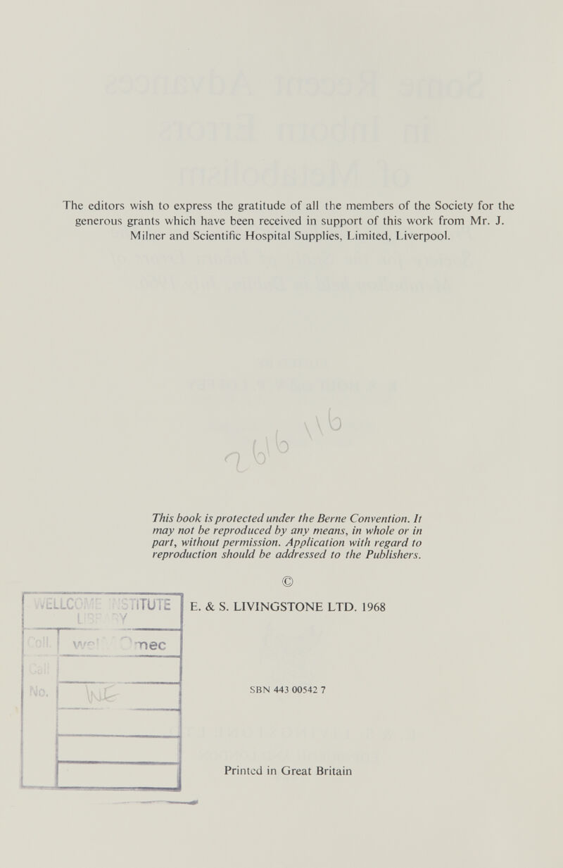 The editors wish to express the gratitude of all the members of the Society for the generous grants which have been received in support of this woric from Mr. J. Milner and Scientific Hospital Supplies, Limited, Liverpool. 1 \ \b This book is protected under the Berne Convention. It may not be reproduced by any means, in whole or in part, without permission. Application with regard to reproduction should be addressed to the Publishers. E. & S. LIVINGSTONE LTD. 1968 SBN 443 00542 7 Printed in Great Britain