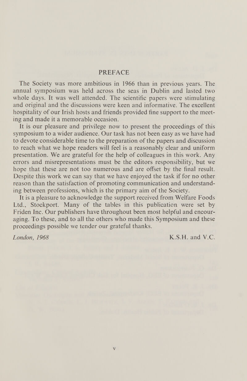 PREFACE The Society was more ambitious in 1966 than in previous years. The annual symposium was held across the seas in Dublin and lasted two whole days. It was well attended. The scientific papers were stimulating and original and the discussions were keen and informative. The excellent hospitality of our Irish hosts and friends provided fine support to the meet¬ ing and made it a memorable occasion. It is our pleasure and privilege now to present the proceedings of this symposium to a wider audience. Our task has not been easy as we have had to devote considerable time to the preparation of the papers and discussion to reach what we hope readers will feel is a reasonably clear and uniform presentation. We are grateful for the help of colleagues in this work. Any errors and misrepresentations must be the editors responsibility, but we hope that these are not too numerous and are offset by the final result. Despite this work we can say that we have enjoyed the task if for no other reason than the satisfaction of promoting communication and understand¬ ing between professions, which is the primary aim of the Society. It is a pleasure to acknowledge the support received from Welfare Foods Ltd., Stockport. Many of the tables in this pubhcation were set by Friden Inc. Our publishers have throughout been most helpful and encour¬ aging. To these, and to all the others who made this Symposium and these proceedings possible we tender our grateful thanks. London, 1968 K.S.H. and V.C. V