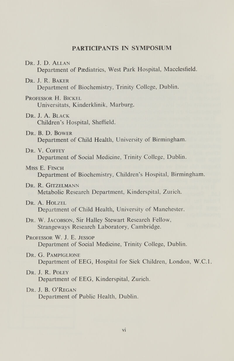 participants in symposium Dr. J. D. Allan Department of Paediatrics, West Park Hospital, Macclesfield. Dr. J. R. Baker Department of Biochemistry, Trinity College, Dublin. Professor H. Bickel Universitats, Kinderklinik, Marburg. Dr. J. A. Black Children's Hospital, Sheffield. Dr. B. D. Bower Department of Child Health, University of Birmingham. Dr. V. Coffey Department of Social Medicine, Trinity College, Dublin. Miss E. Finch Department of Biochemistry, Children's Hospital, Birmingham. Dr. R. Gitzelmann Metabolic Research Department, Kinderspital, Zurich. Dr. a. Holzel Department of Child Health, University of Manchester. Dr. W. Jacobson, Sir Halley Stewart Research Fellow, Strangeways Research Laboratory, Cambridge. Professor W. J. E. Jessop Department of Social Medicine, Trinity College, Dublin. Dr. G. Pampiglione Department of EEG, Hospital for Sick Children, London, W.C.I. Dr. J. R. Poley Department of EEG, Kinderspital, Zurich. Dr. J. B. O'Regan Department of Public Health, Dublin. vi