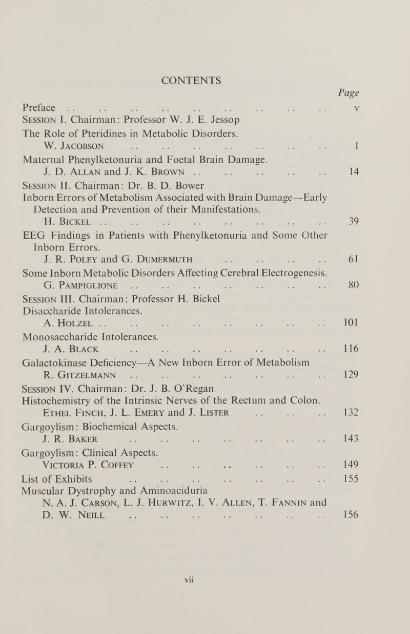 CONTENTS Page Preface .. .. .. .. .. .. .. .. .. v Session I. Chairman: Professor W. J. E. Jessop The Role of Pteridines in MetaboHc Disorders. W. Jacobson  1 Maternal Phenylketonuria and Foetal Brain Damage. J. D. Allan and J. K. Brown .. .. .. .. 14 Session II. Chairman: Dr. B. D. Bower Inborn Errors of Metabolism Associated with Brain Damage—Early Detection and Prevention of their Manifestations. H. bickel 39 EEG Findings in Patients with Phenylketonuria and Some Other Inborn Errors. J. R. PoLEY and G. Dumermuth  61 Some Inborn Metabolic Disorders Affecting Cerebral Electrogenesis. G. Pampiglione 80 Session III. Chairman: Professor H. Bickel Disaccharide Intolerances. A. Holzel 101 Monosaccharide Intolerances. J.A.Black 116 Galactokinase Deficiency—A New Inborn Error of Metabolism R. Gitzelmann .. .. .. .. .. .. 129 Session IV. Chairman: Dr. J. B. O'Regan Histochemistry of the Intrinsic Nerves of the Rectum and Colon. Ethel Finch, J. L. Emery and J. Lister .. .. .. 132 Gargoylism: Biochemical Aspects. J. R. Baker 143 Gargoyhsm : Clinical Aspects. Victoria P. Coffey 149 List of Exhibits .. .. .. .. .. .. .. 155 Muscular Dystrophy and Aminoaciduria N. A. J. Carson, L. J. Hurwitz, I. V. Allen, T. Fannin and D. W. Neill 156 vii