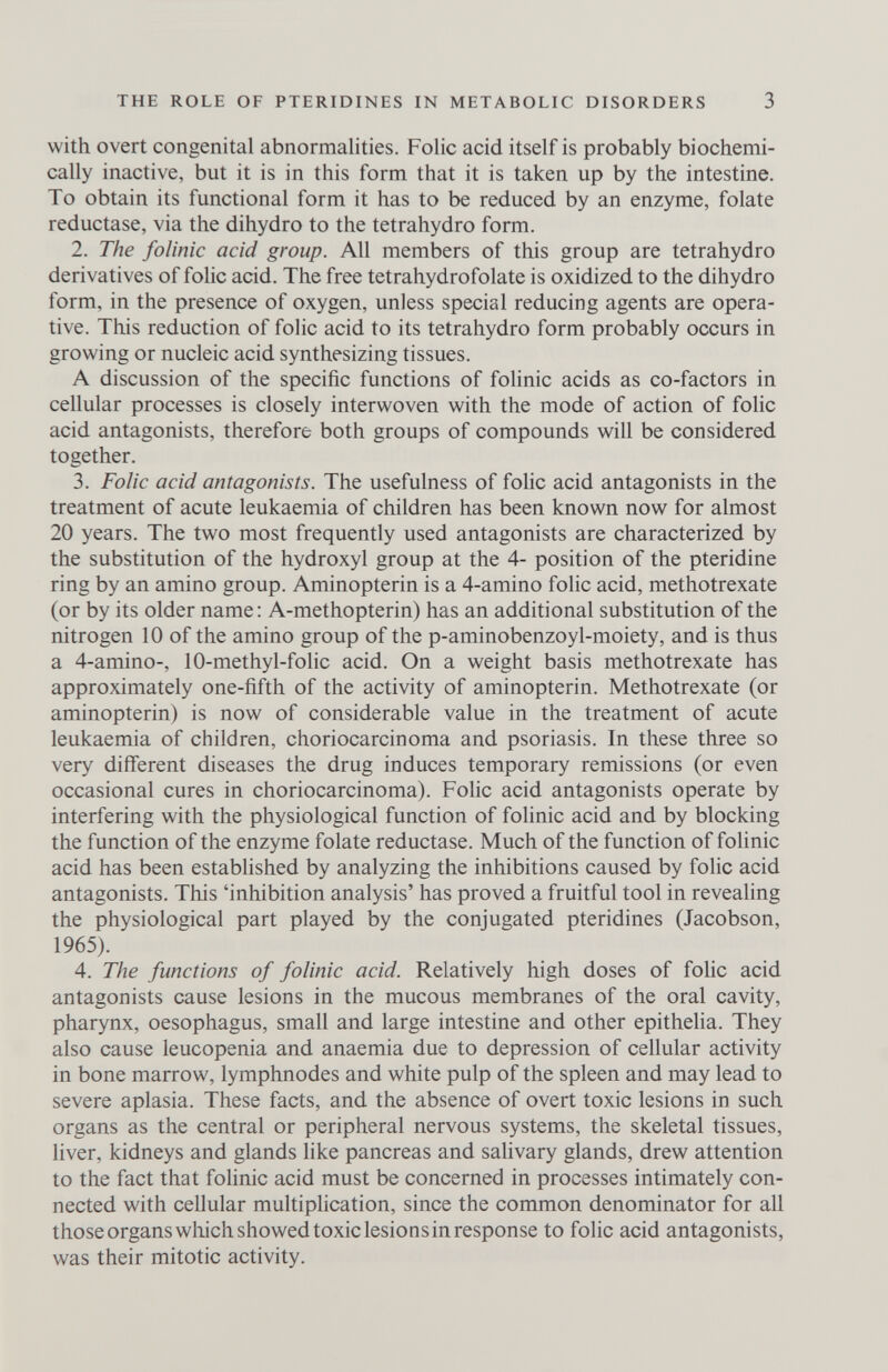 THE ROLE OF PTERIDINES IN METABOLIC DISORDERS 3 with overt congenital abnormalities. Folic acid itself is probably biochemi¬ cally inactive, but it is in this form that it is taken up by the intestine. To obtain its functional form it has to be reduced by an enzyme, folate reductase, via the dihydro to the tetrahydro form. 2. The folinic acid group. All members of this group are tetrahydro derivatives of folic acid. The free tetrahydrofolate is oxidized to the dihydro form, in the presence of oxygen, unless special reducing agents are opera¬ tive. This reduction of folic acid to its tetrahydro form probably occurs in growing or nucleic acid synthesizing tissues. A discussion of the specific functions of folinic acids as co-factors in cellular processes is closely interwoven with the mode of action of folic acid antagonists, therefore both groups of compounds will be considered together. 3. Folic acid antagonists. The usefulness of fohc acid antagonists in the treatment of acute leukaemia of children has been known now for almost 20 years. The two most frequently used antagonists are characterized by the substitution of the hydroxyl group at the 4- position of the pteridine ring by an amino group. Aminopterin is a 4-amino folic acid, methotrexate (or by its older name : A-methopterin) has an additional substitution of the nitrogen 10 of the amino group of the p-aminobenzoyl-moiety, and is thus a 4-amino-, 10-methyl-folic acid. On a weight basis methotrexate has approximately one-fifth of the activity of aminopterin. Methotrexate (or aminopterin) is now of considerable value in the treatment of acute leukaemia of children, choriocarcinoma and psoriasis. In these three so very different diseases the drug induces temporary remissions (or even occasional cures in choriocarcinoma). Folic acid antagonists operate by interfering with the physiological function of folinic acid and by blocking the function of the enzyme folate reductase. Much of the function of folinic acid has been established by analyzing the inhibitions caused by folic acid antagonists. This 'inhibition analysis' has proved a fruitful tool in revealing the physiological part played by the conjugated pteridines (Jacobson, 1965). 4. The functions of folinic acid. Relatively high doses of fohc acid antagonists cause lesions in the mucous membranes of the oral cavity, pharynx, oesophagus, small and large intestine and other epithelia. They also cause leucopenia and anaemia due to depression of cellular activity in bone marrow, lymphnodes and white pulp of the spleen and may lead to severe aplasia. These facts, and the absence of overt toxic lesions in such organs as the central or peripheral nervous systems, the skeletal tissues, liver, kidneys and glands like pancreas and salivary glands, drew attention to the fact that folinic acid must be concerned in processes intimately con¬ nected with cellular multiplication, since the common denominator for all those organs wliich showed toxic lesions in response to folic acid antagonists, was their mitotic activity.