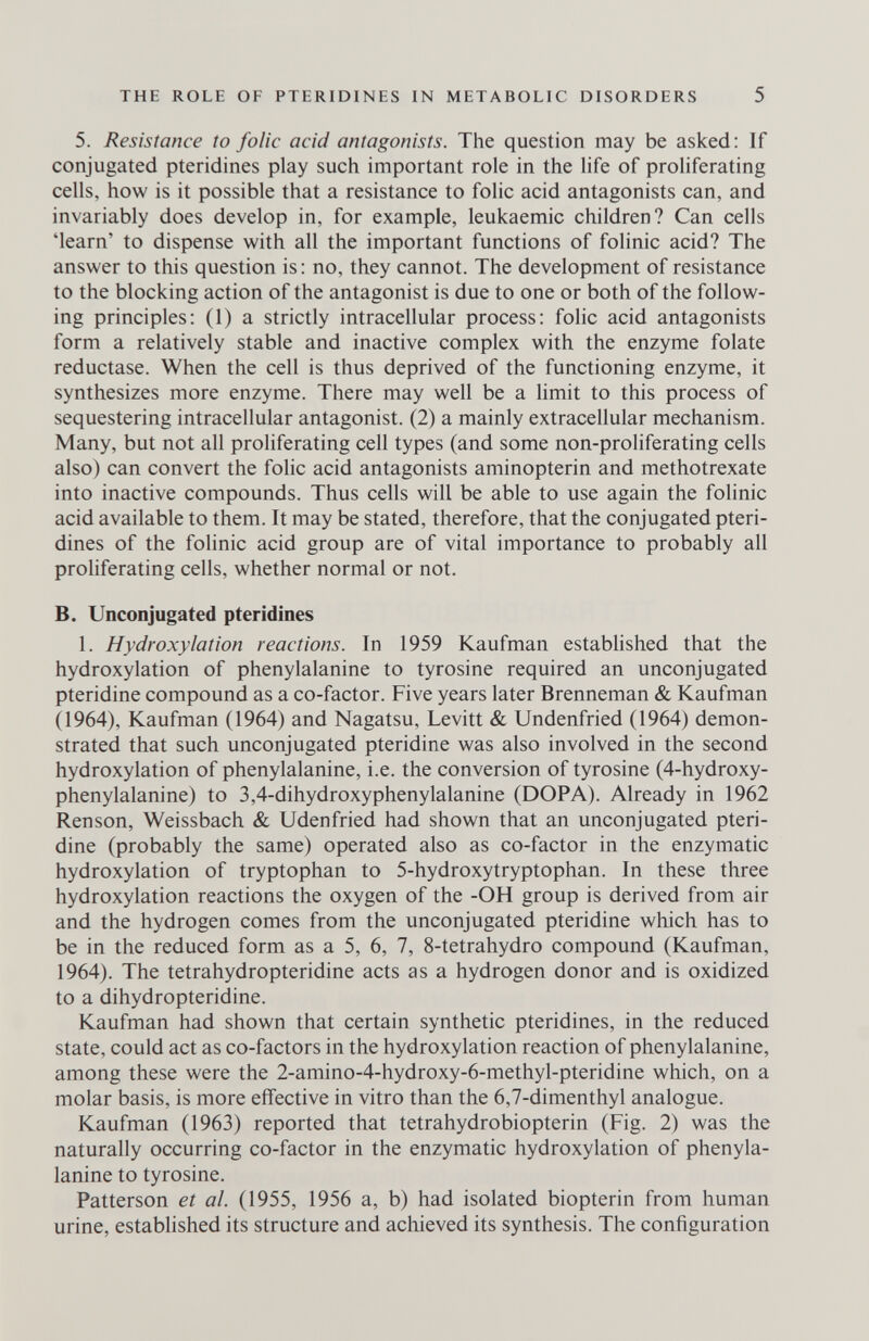 THE ROLE OF PTERIDINES IN METABOLIC DISORDERS 5 5. Resistance to folic acid antagonists. The question may be asked: If conjugated pteridines play such important role in the hfe of proHferating cells, how is it possible that a resistance to folic acid antagonists can, and invariably does develop in, for example, leukaemic children? Can cells 'learn' to dispense with all the important functions of folinic acid? The answer to this question is : no, they cannot. The development of resistance to the blocking action of the antagonist is due to one or both of the follow¬ ing principles; (1) a strictly intracellular process: folic acid antagonists form a relatively stable and inactive complex with the enzyme folate reductase. When the cell is thus deprived of the functioning enzyme, it synthesizes more enzyme. There may well be a limit to this process of sequestering intracellular antagonist. (2) a mainly extracellular mechanism. Many, but not all proliferating cell types (and some non-proliferating cells also) can convert the folic acid antagonists aminopterin and methotrexate into inactive compounds. Thus cells will be able to use again the folinic acid available to them. It may be stated, therefore, that the conjugated pteri¬ dines of the folinic acid group are of vital importance to probably all proHferating cells, whether normal or not. B. Unconjugated pteridines 1. Hydroxylation reactions. In 1959 Kaufman established that the hydroxylation of phenylalanine to tyrosine required an unconjugated pteridine compound as a co-factor. Five years later Brenneman & Kaufman (1964), Kaufman (1964) and Nagatsu, Levitt & Undenfried (1964) demon¬ strated that such unconjugated pteridine was also involved in the second hydroxylation of phenylalanine, i.e. the conversion of tyrosine (4-hydroxy- phenylalanine) to 3,4-dihydroxyphenylalanine (DOPA). Already in 1962 Renson, Weissbach & Udenfried had shown that an unconjugated pteri¬ dine (probably the same) operated also as co-factor in the enzymatic hydroxylation of tryptophan to 5-hydroxytryptophan. In these three hydroxylation reactions the oxygen of the -OH group is derived from air and the hydrogen comes from the unconjugated pteridine which has to be in the reduced form as a 5, 6, 7, 8-tetrahydro compound (Kaufman, 1964). The tetrahydropteridine acts as a hydrogen donor and is oxidized to a dihydropteridine. Kaufman had shown that certain synthetic pteridines, in the reduced state, could act as co-factors in the hydroxylation reaction of phenylalanine, among these were the 2-amino-4-hydroxy-6-methyl-pteridine which, on a molar basis, is more effective in vitro than the 6,7-dimenthyl analogue. Kaufman (1963) reported that tetrahydrobiopterin (Fig. 2) was the naturally occurring co-factor in the enzymatic hydroxylation of phenyla¬ lanine to tyrosine. Patterson et al. (1955, 1956 a, b) had isolated biopterin from human urine, established its structure and achieved its synthesis. The configuration