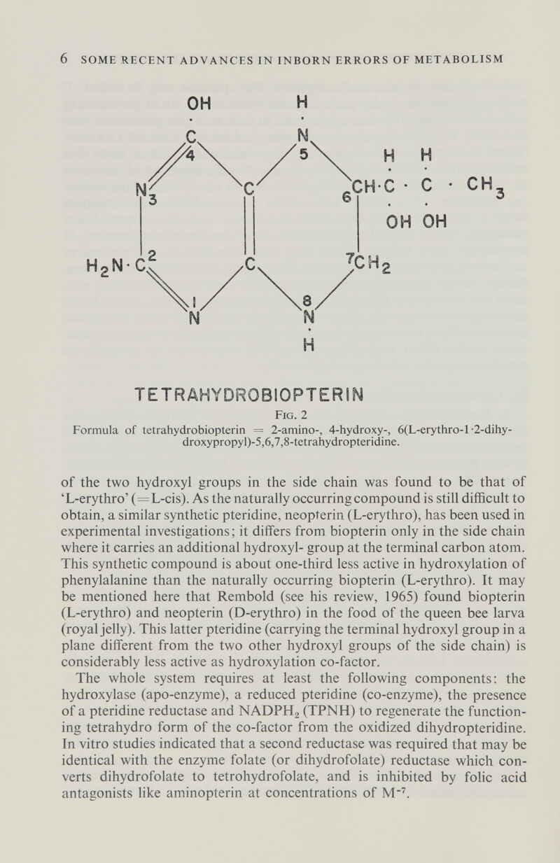 6 SOME RECENT ADVANCES IN INBORN ERRORS OF METABOLISM H2N C CHC H H сн он он H TETRAHYDROBIOPTERIN Fig. 2 Formula of tetrahydrobiopterin = 2-amino-, 4-hydroxy-, 6(L-erythro-l-Z-dihy- droxypropyl)-5,6,7,8-tetrahydropteridine. of the two hydroxyl groups in the side chain was found to be that of 'L-erythro' (=L-cis). As the naturally occurring compound is still difficult to obtain, a similar synthetic pteridine, neopterin (L-erythro), has been used in experimental investigations; it differs from biopterin only in the side chain where it carries an additional hydroxyl- group at the terminal carbon atom. This synthetic compound is about one-third less active in hydroxylation of phenylalanine than the naturally occurring biopterin (L-erythro). It may be mentioned here that Rembold (see his review, 1965) found biopterin (L-erythro) and neopterin (D-erythro) in the food of the queen bee larva (royal jelly). This latter pteridine (carrying the terminal hydroxyl group in a plane different from the two other hydroxyl groups of the side chain) is considerably less active as hydroxylation co-factor. The whole system requires at least the following components: the hydroxylase (apo-enzyme), a reduced pteridine (co-enzyme), the presence of a pteridine reductase and NADPH2 (TPNH) to regenerate the function¬ ing tetrahydro form of the co-factor from the oxidized dihydropteridine. In vitro studies indicated that a second reductase was required that may be identical with the enzyme folate (or dihydrofolate) reductase which con¬ verts dihydrofolate to tetrohydrofolate, and is inhibited by folic acid antagonists like aminopterin at concentrations of M''.