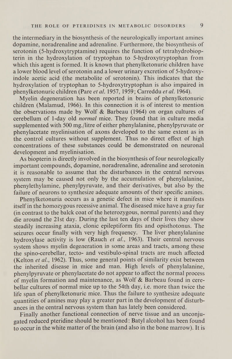 THE ROLE OF PTERIDINES IN METABOLIC DISORDERS 9 the intermediary in the biosynthesis of the neurologically important amines dopamine, noradrenahne and adrenahne. Furthermore, the biosynthesis of serotonin (5-hydroxytryptamine) requires the function of tetrahydrobiop- terin in the hydroxylation of tryptophan to 5-hydroxytryptophan from which this agent is formed. It is known that Phenylketonurie children have a lower blood level of serotonin and a lower urinary excretion of 5-hydroxy- indole acetic acid (the metabolite of serotonin). This indicates that the hydroxylation of tryptophan to 5-hydroxytryptophan is also impaired in Phenylketonurie children (Pare et al. 1957, 1959; Carreddu eia/. 1964). Myelin degeneration has been reported in brains of Phenylketonurie children (Malamud, 1966). In this connection it is of interest to mention the observations made by Wolf & Barbeau (1964) on organ cultures of cerebellum of 1-day old normal mice. They found that in culture media supplemented with 500 mg./litre of either phenylalanine, phenylpyruvate or phenylacetate myelinisation of axons developed to the same extent as in the control cultures without supplement. Thus no direct effect of high concentrations of these substances could be demonstrated on neuronal development and myelinisation. As biopterin is directly involved in the biosynthesis of four neurologically important compounds, dopamine, noradrenaline, adrenaline and serotonin it is reasonable to assume that the disturbances in the central nervous system may be caused not only by the accumulation of phenylalanine, phenylethylamine, phenylpyruvate, and their derivatives, but also by the failure of neurons to synthesize adequate amounts of their specific amines. Phenylketonuria occurs as a genetic defect in mice where it manifests itself in the homozygous recessive animal. The diseased mice have a gray fur (in contrast to the balck coat of the heterozygous, normal parents) and they die around the 21st day. During the last ten days of their lives they show steadily increasing ataxia, clonic epileptiform fits and opisthotonus. The seizures occur finally with very high frequency. The fiver phenylalanine hydroxylase activity is low (Rauch et al, 1963). Their central nervous system shows myehn degeneration in some areas and tracts, among these the spino-cerebellar, tecto- and vestibulo-spinal tracts are much affected (Kelton et ai, 1962). Thus, some general points of similarity exist between the inherited disease in mice and man. High levels of phenylalanine, phenylpyruvate or phenylacetate do not appear to affect the normal process of myelin formation and maintenance, as Wolf & Barbeau found in cere¬ bellar cultures of normal mice up to the 54th day, i.e. more than twice the life span of Phenylketonurie mice. Thus the failure to synthesize adequate quantities of amines may play a greater part in the development of disturb¬ ances in the central nervous system than has lately been considered. Finally another functional connection of nerve tissue and an unconju¬ gated reduced pteridine should be mentioned : Batyl alcohol has been found to occur in the white matter of the brain (and also in the bone marrow). It is
