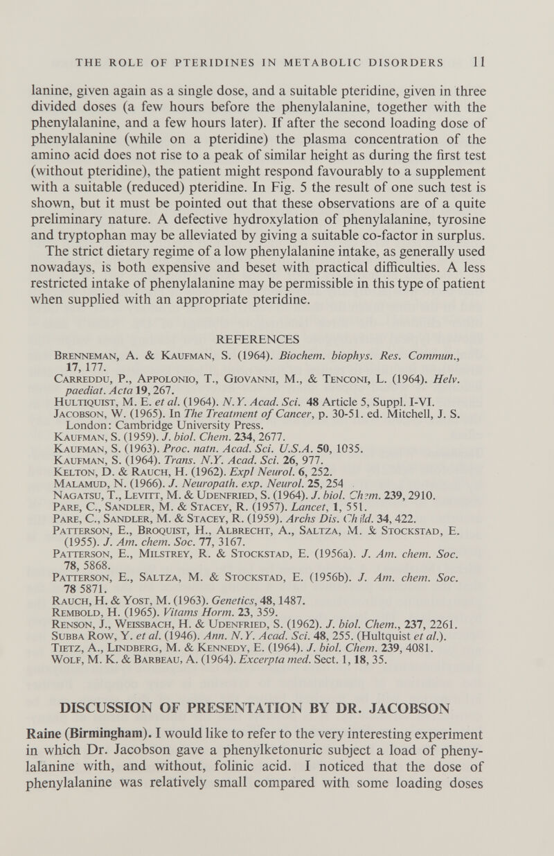 THE ROLE OF PTERIDINES IN METABOLIC DISORDERS 11 lanine, given again as a single dose, and a suitable pteridine, given in three divided doses (a few hours before the phenylalanine, together with the phenylalanine, and a few hours later). If after the second loading dose of phenylalanine (while on a pteridine) the plasma concentration of the amino acid does not rise to a peak of similar height as during the first test (without pteridine), the patient might respond favourably to a supplement with a suitable (reduced) pteridine. In Fig. 5 the result of one such test is shown, but it must be pointed out that these observations are of a quite preliminary nature. A defective hydroxylation of phenylalanine, tyrosine and tryptophan may be alleviated by giving a suitable co-factor in surplus. The strict dietary regime of a low phenylalanine intake, as generally used nowadays, is both expensive and beset with practical difficulties. A less restricted intake of phenylalanine may be permissible in this type of patient when supplied with an appropriate pteridine. REFERENCES Brenneman, a. & Kaufman, S. (1964). Biochem. biophys. Res. Commun., 17, 177. Carreddu, p., Appolonio, t., Giovanni, M., & Tenconi, L. (1964). Helv. paediat. Acta 19,267. HuLTiQUiST, M. E. et al. (1964). N. Y. Acad. Sci. 48 Article 5, Suppl. I-VI. Jacobson, W. (1965). In The Treatment of Cancer, p. 30-51. ed. Mitchell, J. S. London : Cambridge University Press. Kaufman, S. (1959). J. bid. Chem. 234, 2677. Kaufman, S. (1963). Proc. natn. Acad. Sci. U.S.A. 50, 1035. Kaufman, S. (1964). Trans. N.Y. Acad. Sci. 26, 977. Kelton, D. & Rauch, H. (1962). Expl Neurol. 6, 252. Malamud, N. (1966). J. Neuropath, exp. Neurol. 25, 254 . Nagatsu, t., Levitt, M. & Udenfried, S. (1964). J. biol. Ch?m. 239,2910. Pare, C., Sandler, M. & Stagey, R. (1957). Lancet, 1, 551. Pare, C., Sandler, M. & Stagey, R. (1959). Archs Dis. Ch ild. 34,422. Patterson, E., Broquist, H., Albreght, A., Saltza, M. & Stockstad, E. (1955). J. Am. chem. Soc. 77, 3167. Patterson, E., Milstrey, R. & Stockstad, E. (1956a). J. Am. chem. Soc. 78, 5868. Patterson, E., Saltza, M. & Stockstad, E. (1956b). J. Am. chem. Soc. 78 5871. Rauch, H. & Yost, M. (1963). Genetics, 48,1487. Rembold, H. (1965). Vitams Horm. 23, 359. Renson, J., Weissbach, H. & Udenfried, S. (1962). J. biol. Chem., 237, 2261. Subba Row, Y. et al. (1946). Ann. N. Y. Acad. Sci. 48, 255. (Hultquist et al.). Tietz, a., Lindberg, M. & Kennedy, E. (1964). J. biol. Chem. 239, 4081. Wolf, M. К. & Barbeau, a. (1964). Excerpta med. Sect. 1,18, 35. DISCUSSION OF PRESENTATION BY DR. JACOBSON Raine (Birmingham). I would like to refer to the very interesting experiment in which Dr. Jacobson gave a Phenylketonurie subject a load of pheny¬ lalanine with, and without, folinic acid. I noticed that the dose of phenylalanine was relatively small compared with some loading doses