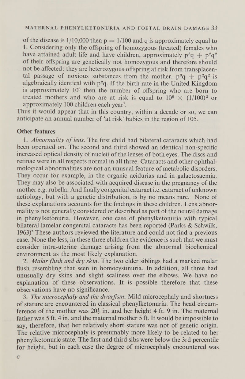 MATERNAL PHENYLKETONURIA AND FOETAL BRAIN DAMAGE 33 of the disease is 1/10,000 then p = 1/100 and q is approximately equal to 1. Considering only the offspring of homozygous (treated) females who have attained adult life and have children, approximately p^q + P^q^ of their offspring are genetically not homozygous and therefore should not be affected : they are heterozygous offspring at risk from transplacen¬ tal passage of noxious substances from the mother, p^q + P^q^ is algebraically identical with p^q. If the birth rate in the United Kingdom is approximately 10® then the number of offspring who are bom to treated mothers and who are at risk is equal to 10® x (1/100)^ or approximately 100 children each year'. Thus it would appear that in this country, within a decade or so, we can anticipate an annual number of 'at risk' babies in the region of 105. Other features 1. Abnormality of lens. The first child had bilateral cataracts which had been operated on. The second and third showed an identical non-specific increased optical density of nucleii of the lenses of both eyes. The discs and retinae were in all respects normal in all three. Cataracts and other ophthal- mological abnormalities are not an unusual feature of metabolic disorders. They occur for example, in the organic acidurias and in galactosaemia. They may also be associated with acquired disease in the pregnancy of the mother e.g. rubella. And finally congenital cataract i.e. cataract of unknown aetiology, but with a genetic distribution, is by no means rare. None of these explanations accounts for the findings in these children. Lens abnor- maHty is not generally considered or described as part of the neural damage in phenylketonuria. However, one case of phenylketonuria with typical bilateral lamelar congenital cataracts has been reported (Parks & Schwilk, 1963)' These authors reviewed the Hterature and could not find a previous case. None the less, in these three children the evidence is such that we must consider intra-uterine damage arising from the abnormal biochemical environment as the most likely explanation. 2. Malar flush and dry skin. The two elder siblings had a marked malar flush resembling that seen in homocystinuria. In addition, all three had unusually dry skins and slight scaliness over the elbows. We have no explanation of these observations. It is possible therefore that these observations have no significance. 3. The microcephaly and the dwarfism. Mild microcephaly and shortness of stature are encountered in classical phenylketonuria. The head circum¬ ference of the mother was 20{ in. and her height 4 ft. 9 in. The maternal father was 5 ft. 4 in. and the maternal mother 5 ft. It would be impossible to say, therefore, that her relatively short stature was not of genetic origin. The relative microcephaly is presumably more likely to be related to her Phenylketonurie state. The first and third sibs were below the 3rd percentile for height, but in each case the degree of microcephaly encountered was с