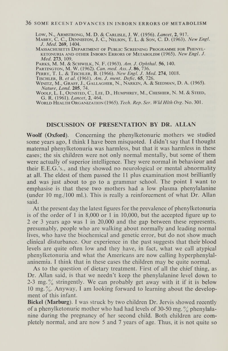 36 SOME RECENT ADVANCES IN INBORN ERRORS OF METABOLISM Low, N., Armstrong, M. D. & Carlisle, J. W. (1956). Lancet, 2, 917. Mabry, C. C., Denniston, J. C., Nelson, T. L. & Son, C. D. (1963). New Engl. J. Med. 269, 1404. Massachusetts Department of Public Screening Programme for Phenyl¬ ketonuria and other Inborn Errors of Metabolism (1965). New Engl. J. Med. 273, 109. Parks, M. M. & Schwilk, N. F. (1963). Am. J. Ophthal. 56, 140. Partington, M. W. (1962). Can. med. Ass. J. 86, 736. Perry, T. L. & Tischler, В. (1966). New Engl. J. Med. 274, 1018. Tischler, В. et al. (1961). Am. J. ment. Defic. 65, 726. Winitz, M., Graff, J., Gallagher, N., Narkin, A. & Seedman, D. A. (1965). Nature, Lond. 205, 74. Woolf, L. I., Ounsted, C., Lee, D., Humphrey, M., Cheshier, N. M. & Steed, G. R. (1961). Lancet, 2, 464. World Health Organization (1965). Tech. Rep. Ser. Wld Hlth Org. No. 301. DISCUSSION OF PRESENTATION BY DR. ALLAN Woolf (Oxford). Concerning the Phenylketonurie mothers we studied some years ago, I think I have been misquoted. I didn't say that I thought maternal phenylketonuria was harmless, but that it was harmless in these cases; the six children were not only normal mentally, but some of them were actually of superior intelligence. They were normal in behaviour and their E.E.G.'s., and they showed no neurological or mental abnormality at all. The eldest of them passed the 11 plus examination most brilliantly and was just about to go to a grammar school. The point I want to emphasise is that these two mothers had a low plasma phenylalanine (under 10 mg./lOO ml.). This is really a reinforcement of what Dr. Allan said. At the present day the latest figures for the prevalence of phenylketonuria is of the order of 1 in 8,000 or 1 in 10,000, but the accepted figure up to 2 or 3 years ago was 1 in 20,000 and the gap between these represents, presumably, people who are walking about normally and leading normal lives, who have the biochemical and genetic error, but do not show much clinical disturbance. Our experience in the past suggests that their blood levels are quite often low and they have, in fact, what we call atypical phenylketonuria and what the Americans are now calling hyperphenylal- aninemia. I think that in these cases the children may be quite normal. As to the question of dietary treatment. First of all the chief thing, as Dr. Allan said, is that we needn't keep the phenylalanine level down to 2-3 mg. % stringently. We can probably get away with it if it is below 10 mg. %. Anyway, I am looking forward to learning about the develop¬ ment of this infant. Bickel (Marburg). I was struck by two children Dr. Jervis showed recently of a Phenylketonurie mother who had had levels of 30-50 mg. % phenylala¬ nine during the pregnancy of her second child. Both children are com¬ pletely normal, and are now 5 and 7 years of age. Thus, it is not quite so