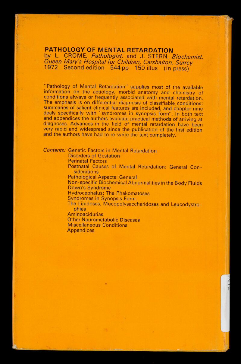 PATHOLOGY OF MENTAL RETARDATION by L. CROME, Pathologist and J. STERN, Biochemist Queen IVIary's Hospital for Children, Carshalton, Surrey 1972 Second edition 544 pp 150illus (in press) Pathology of Mental Retardation supplies most of the available infornnation on the aetiology, morbid anatomy and chemistry of conditions always or frequently associated with mental retardation. The emphasis is on differential diagnosis of classifiable conditions: summaries of salient clinical features are included, and chapter nine deals specifically with syndromes in synopsis form. In both text and appendices the authors evaluate practical methods of arriving at diagnoses. Advances in the field of mental retardation have been very rapid and widespread since the publication of the first edition and the authors have had to re-write the text completely. Contents: Genetic Factors in Mental Retardation Disorders of Gestation Perinatal Factors Postnatal Causes of Mental Retardation: General Con¬ siderations Pathological Aspects: General Non-specific Biochemical Abnormalities in the Body Fluids Down's Syndrome Hydrocephalus: The Phakomatoses Syndromes in Synopsis Form The Lipidoses, Mucopolysacchâridoses and Leucodystro- phies Aminoacidurias Other Neurometabolic Diseases Miscellaneous Conditions Appendices