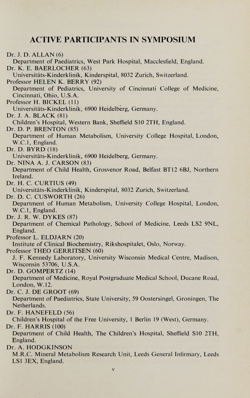 ACTIVE PARTICIPANTS IN SYMPOSIUM Dr. J. D. ALLAN (6) Department of Paediatrics, West Park Hospital, Macclesfield, England. Dr. K. E. BAERLOCHER (63) Universitäts-Kinderklinik, Kinderspital, 8032 Zurich, Switzerland. Professor HELEN K. BERRY (92) Department of Pediatrics, University of Cincinnati College of Medicine, Cincinnati, Ohio, U.S.A. Professor H. BICKEL (11) Universitäts-Kinderklinik, 6900 Heidelberg, Germany. Dr. J. A. BLACK (81) Children's Hospital, Western Bank, Sheffield S10 2TH, England. Dr. D. P. BRENTON (85) Department of Human Metabolism, University College Hospital, London, W.C.I, England. Dr. D. BYRD (18) Universitäts-Kinderklinik, 6900 Heidelberg, Germany. Dr. NINA A. J. CARSON (83) Department of Child Health, Grosvenor Road, Belfast BT12 6BJ, Northern Ireland. Dr. H. C. CURTIUS (49) Universitäts-Kinderklinik, Kinderspital, 8032 Zurich, Switzerland. Dr. D. C. CUSWORTH (26) Department of Human Metabolism, University College Hospital, London, W.C.I, England. Dr. J. R. W. DYKES (87) Department of Chemical Pathology, School of Medicine, Leeds LS2 9NL, England. Professor L. ELDJARN (20) Institute of Clinical Biochemistry, Rikshospitalet, Oslo, Norway. Professor THEO GERRITSEN (60) J. F. Kennedy Laboratory, University Wisconsin Medical Centre, Madison, Wisconsin 53706, U.S.A. Dr. D. GOMPERTZ (14) Department of Medicine, Royal Postgraduate Medical School, Ducane Road, London, W.12. Dr. C. J. DE GROOT (69) Department of Paediatrics, State University, 59 Oostersingel, Groningen, The Netherlands. Dr. F. HANEFELD (56) Children's Hospital of the Free University, 1 Berlin 19 (West), Germany. Dr. F. HARRIS (100) Department of Child Health, The Children's Hospital, Sheffield SIO 2TH, England. Dr. A. HODGKINSON M.R.C. Mineral Metabolism Research Unit, Leeds General Infirmary, Leeds LSI 3EX, England. v