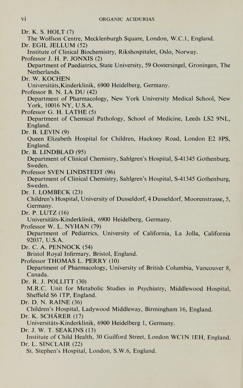 vi ORGANIC ACIDURIAS Dr. К. S. HOLT (7) The Wolfson Centre, Mecklenburgh Square, London, W.C.l, England. Dr. EGIL JELLUM (52) Institute of Clinical Biochemistry, Rikshospitalet, Oslo, Norway. Professor J. H. P. JONXIS (2) Department of Paediatrics, State University, 59 Oostersingel, Groningen, The Netherlands. Dr. W. KOCHEN Universitäts,Kinderklinik, 6900 Heidelberg, Germany. Professor B. N. LA DU (42) Department of Pharmacology, New York University Medical School, New York, 10016 NY, U.S.A. Professor G. H. LATHE (5) Department of Chemical Pathology, School of Medicine, Leeds LS2 9NL, England. Dr. B. LEVIN (9) Queen Elizabeth Hospital for Children, Hackney Road, London E2 8PS, England. Dr. B. LINDBLAD (95) Department of Clinical Chemistry, Sahlgren's Hospital, S-41345 Gothenburg, Sweden. Professor SVEN LINDSTEDT (96) Department of Clinical Chemistry, Sahlgren's Hospital, S-41345 Gothenburg, Sweden. Dr. I. LOMBECK (23) Children's Hospital, University of Dusseldorf, 4 Dusseldorf, Moorenstrasse, 5, Germany. Dr. P. LUTZ (16) Universitäts-Kinderklinik, 6900 Heidelberg, Germany. Professor W. L. NYHAN (79) Department of Pediatrics, University of California, La Jolla, California 92037, U.S.A. Dr. C. A. PENNOCK (54) Bristol Royal Infirmary, Bristol, England. Professor THOMAS L. PERRY (10) Department of Pharmacology, University of British Columbia, Vancouver 8, Canada. Dr. R. J. POLLITT (30) M.R.C. Unit for Metabolic Studies in Psychiatry, Middlewood Hospital, Sheffield S6 ITP, England. Dr. D. N. RAINE (36) Children's Hospital, Lady wood Middleway, Birmingham 16, England. Dr. K. SCHÄRER (17) Universitäts-Kinderklinik, 6900 Heidelberg 1, Germany. Dr. J. W. T. SEAKINS (13) Institute of Child Health, 30 Guilford Street, London WCIN lEH, England. Dr. L. SINCLAIR (22) St. Stephen's Hospital, London, S.W.6, England.