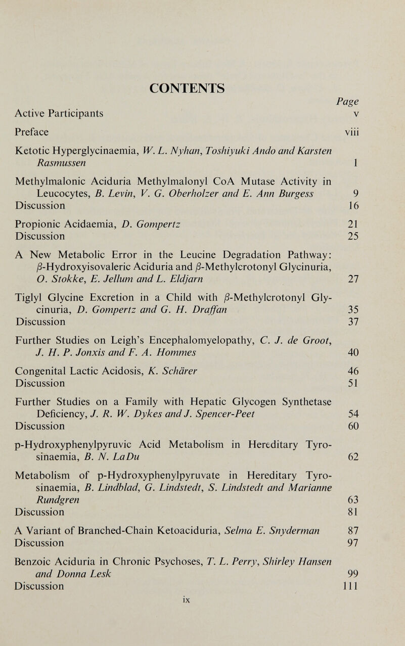 CONTENTS Page Active Participants v Preface viii Ketotic Hyperglycinaemia, W. L. Nyhan, Toshiyuki Ando and Karsten Rasmussen 1 Methylmalonic Aciduria Methylmalonyl CoA Mutase Activity in Leucocytes, В. Levin, V. G. Oberholzer and E. Ann Burgess 9 Discussion 16 Propionic Acidaemia, D. Gompertz 21 Discussion 25 A New Metabolic Error in the Leucine Degradation Pathway: j8-Hydroxyisovaleric Aciduria and /S-Methylcrotonyl Glycinuria, O. Stokke, E. Jellum and L. Eldjarn 27 Tiglyl Glycine Excretion in a Child with ^-Methylcrotonyl Gly¬ cinuria, D. Gompertz and G. H. Draffan 35 Discussion 37 Further Studies on Leigh's Encephalomyelopathy, C. J. de Groot, J. H. P. Jonxis and F. A. Hommes 40 Congenital Lactic Acidosis, K. Schärer 46 Discussion 51 Further Studies on a Family with Hepatic Glycogen Synthetase Deficiency, J. R. W. Dykes and J. Spencer-Peet 54 Discussion 60 p-Hydroxyphenylpyruvic Acid Metabolism in Hereditary Tyro- sinaemia, B. N. LaDu 62 Metabolism of p-Hydroxyphenylpyruvate in Hereditary Tyro- sinaemia, B. Lindblad, G. Lindstedt, S. Lindstedt and Marianne Rundgren 63 Discussion 81 A Variant of Branched-Chain Ketoaciduria, Selma E. Snyderman 87 Discussion 97 Benzoic Aciduria in Chronic Psychoses, T. L. Perry, Shirley Hansen and Donna Lesk 99 Discussion 111 ¡X