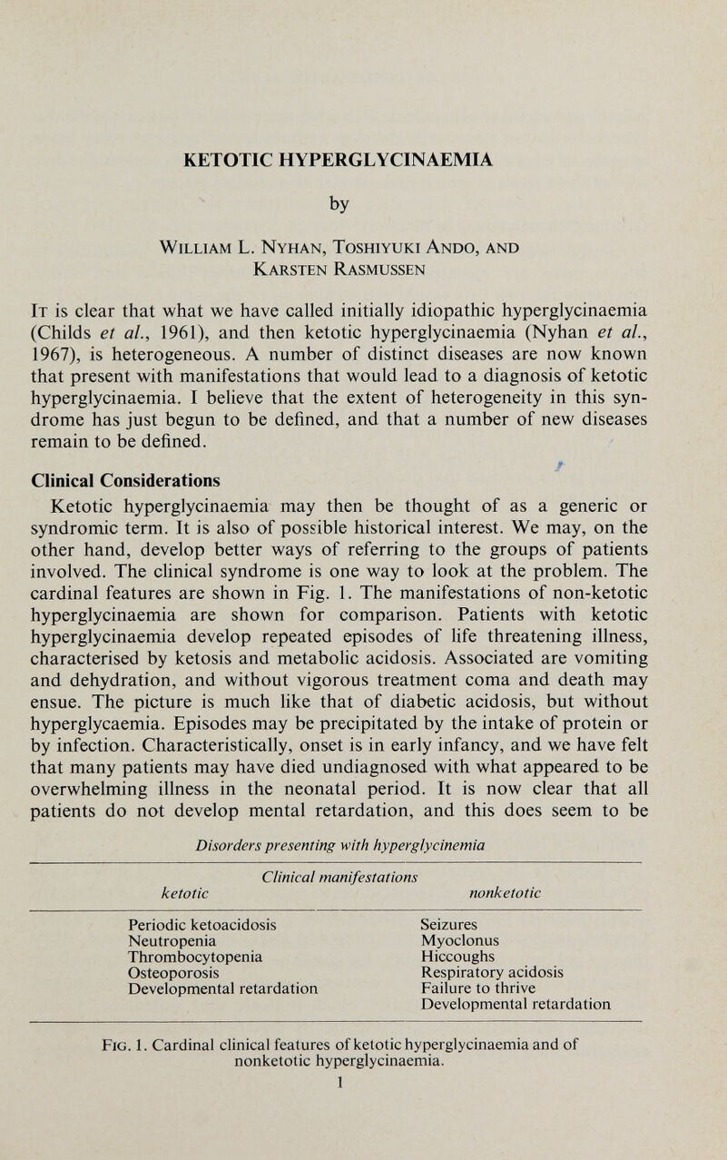 KETOTIC HYPERGLYCINAEMIA by William L. Nyhan, Toshiyuki Ando, and Karsten Rasmussen It is clear that what we have called initially idiopathic hyperglycinaemia (Childs et al, 1961), and then ketotic hyperglycinaemia (Nyhan et al, 1967), is heterogeneous. A number of distinct diseases are now known that present with manifestations that would lead to a diagnosis of ketotic hyperglycinaemia. I believe that the extent of heterogeneity in this syn¬ drome has just begun to be defined, and that a number of new diseases remain to be defined. Clinical Considerations Ketotic hyperglycinaemia may then be thought of as a generic or syndromic term. It is also of possible historical interest. We may, on the other hand, develop better ways of referring to the groups of patients involved. The clinical syndrome is one way to look at the problem. The cardinal features are shown in Fig. 1. The manifestations of non-ketotic hyperglycinaemia are shown for comparison. Patients with ketotic hyperglycinaemia develop repeated episodes of life threatening illness, characterised by ketosis and metabolic acidosis. Associated are vomiting and dehydration, and without vigorous treatment coma and death may ensue. The picture is much like that of diabetic acidosis, but without hyperglycaemia. Episodes may be precipitated by the intake of protein or by infection. Characteristically, onset is in early infancy, and we have felt that many patients may have died undiagnosed with what appeared to be overwhelming illness in the neonatal period. It is now clear that all patients do not develop mental retardation, and this does seem to be Disorders presenting with hyperglycinemia Clinical manifestations ketotic nonketotic Fig. 1. Cardinal clinical features ofketotic hyperglycinaemia and of nonketotic hyperglycinaemia. 1