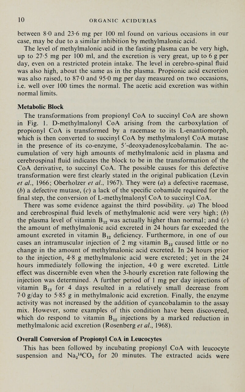 10 ORGANIC ACIDURIAS between 8-0 and 23-6 mg per 100 ml found on various occasions in our case, may be due to a similar inhibition by methylmalonic acid. The level of methylmalonic acid in the fasting plasma can be very high, up to 27-5 mg per 100 ml, and the excretion is very great, up to 6 g per day, even on a restricted protein intake. The level in cerebro-spinal fluid was also high, about the same as in the plasma. Propionic acid excretion was also raised, to 87-0 and 95-0 mg per day measured on two occasions, i.e. well over 100 times the normal. The acetic acid excretion was within normal limits. Metabolic Block The transformations from propionyl CoA to succinyl CoA are shown in Fig. 1. D-methylmalonyl CoA arising from the carboxylation of propionyl CoA is transformed by a racemase to its L-enantiomorph, which is then converted to succinyl CoA by methylmalonyl CoA mutase in the presence of its co-enzyme, 5'-deoxyadenosylcobalamin. The ac¬ cumulation of very high amounts of methylmalonic acid in plasma and cerebrospinal fluid indicates the block to be in the transformation of the CoA derivative, to succinyl CoA. The possible causes for this defective transformation were first clearly stated in the original publication (Levin et al., 1966; Oberholzer et al., 1967). They were (0) a defective racemase, {b) a defective mutase, (c) a lack of the specific cobamide required for the final step, the conversion of L-methylmalonyl CoA to succinyl CoA. There was some evidence against the third possibility. \ß) The blood and cerebrospinal fluid levels of methylmalonic acid were very high; (¿) the plasma level of vitamin B12 was actually higher than normal; and (c) the amount of methylmalonic acid excreted in 24 hours far exceeded the amount excreted in vitamin B12 deficiency. Furthermore, in one of our cases an intramuscular injection of 2 mg vitamin B12 caused little or no change in the amount of methylmalonic acid excreted. In 24 hours prior to the injection, 4-8 g methylmalonic acid were excreted; yet in the 24 hours immediately following the injection, 4-0 g were excreted. Little effect was discernible even when the 3-hourly excretion rate following the injection was determined. A further period of 1 mg per day injections of vitamin B12 for 4 days resulted in a relatively small decrease from 7-0 g/day to 5-85 g in methylmalonic acid excretion. Finally, the enzyme activity was not increased by the addition of cyancobalamin to the assay mix. However, some examples of this condition have been discovered, which do respond to vitamin В12 injections by a marked reduction in methylmalonic acid excretion (Rosenberg et al., 1968). Overall Conversion of Propionyl CoA in Leucocytes This has been followed by incubating propionyl CoA with leucocyte suspension and Nag^^COg for 20 minutes. The extracted acids were