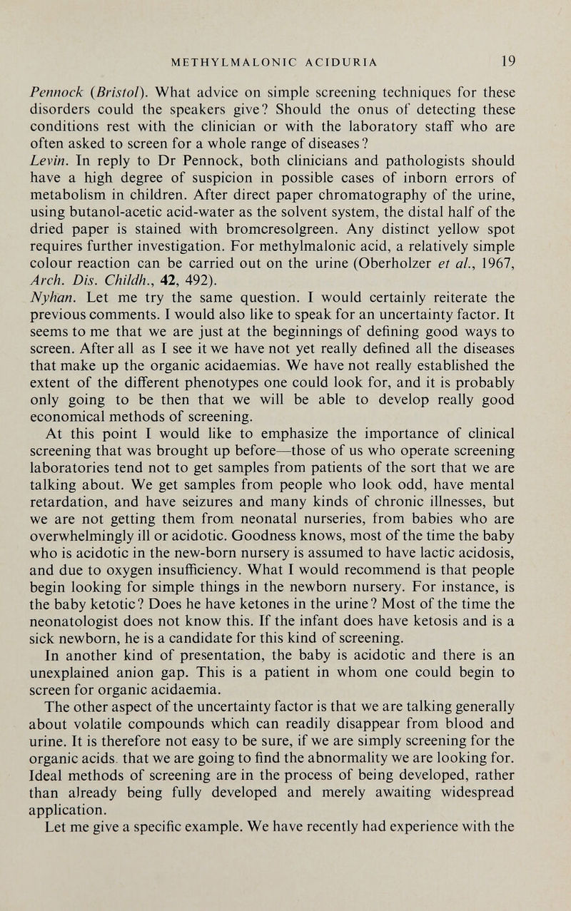 METHYLMALONIC ACIDURIA 19 Pennock (Bristol). What advice on simple screening techniques for these disorders could the speakers give? Should the onus of detecting these conditions rest with the clinician or with the laboratory staff who are often asked to screen for a whole range of diseases ? Levin. In reply to Dr Pennock, both clinicians and pathologists should have a high degree of suspicion in possible cases of inborn errors of metabolism in children. After direct paper chromatography of the urine, using butanol-acetic acid-water as the solvent system, the distal half of the dried paper is stained with bromcresolgreen. Any distinct yellow spot requires further investigation. For methylmalonic acid, a relatively simple colour reaction can be carried out on the urine (Oberholzer et al., 1967, Arch. Dis. Childh., 42, 492). Nyhan. Let me try the same question. I would certainly reiterate the previous comments. I would also like to speak for an uncertainty factor. It seems to me that we are just at the beginnings of defining good ways to screen. After all as I see it we have not yet really defined all the diseases that make up the organic acidaemias. We have not really established the extent of the different phenotypes one could look for, and it is probably only going to be then that we will be able to develop really good economical methods of screening. At this point I would Hke to emphasize the importance of clinical screening that was brought up before—those of us who operate screening laboratories tend not to get samples from patients of the sort that we are talking about. We get samples from people who look odd, have mental retardation, and have seizures and many kinds of chronic illnesses, but we are not getting them from neonatal nurseries, from babies who are overwhelmingly ill or acidotic. Goodness knows, most of the time the baby who is acidotic in the new-born nursery is assumed to have lactic acidosis, and due to oxygen insufficiency. What I would recommend is that people begin looking for simple things in the newborn nursery. For instance, is the baby ketotic? Does he have ketones in the urine? Most of the time the neonatplogist does not know this. If the infant does have ketosis and is a sick newborn, he is a candidate for this kind of screening. In another kind of presentation, the baby is acidotic and there is an unexplained anion gap. This is a patient in whom one could begin to screen for organic acidaemia. The other aspect of the uncertainty factor is that we are talking generally about volatile compounds which can readily disappear from blood and urine. It is therefore not easy to be sure, if we are simply screening for the organic acids, that we are going to find the abnormality we are looking for. Ideal methods of screening are in the process of being developed, rather than already being fully developed and merely awaiting widespread application. Let me give a specific example. We have recently had experience with the