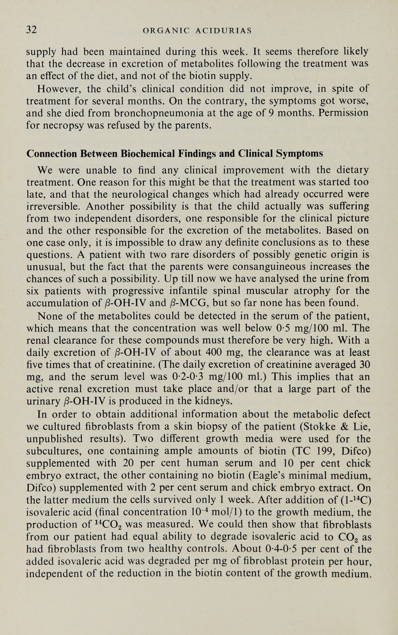 32 ORGANIC ACIDURIAS supply had been maintained during this week. It seems therefore likely that the decrease in excretion of metabolites following the treatment was an effect of the diet, and not of the biotin supply. However, the child's clinical condition did not improve, in spite of treatment for several months. On the contrary, the symptoms got worse, and she died from bronchopneumonia at the age of 9 months. Permission for necropsy was refused by the parents. Connection Between Biochemical Findings and Clinical Symptoms We were unable to find any clinical improvement with the dietary treatment. One reason for this might be that the treatment was started too late, and that the neurological changes which had already occurred were irreversible. Another possibility is that the child actually was suffering from two independent disorders, one responsible for the clinical picture and the other responsible for the excretion of the metabolites. Based on one case only, it is impossible to draw any definite conclusions as to these questions. A patient with two rare disorders of possibly genetic origin is unusual, but the fact that the parents were consanguineous increases the chances of such a possibility. Up till now we have analysed the urine from six patients with progressive infantile spinal muscular atrophy for the accumulation of ß-OH-lV and ;8-MCG, but so far none has been found. None of the metabohtes could be detected in the serum of the patient, which means that the concentration was well below 0-5 mg/100 ml. The renal clearance for these compounds must therefore be very high. With a daily excretion of ;8-0H-IV of about 400 mg, the clearance was at least five times that of creatinine. (The daily excretion of creatinine averaged 30 mg, and the serum level was 0-2-0-3 mg/100 ml.) This implies that an active renal excretion must take place and/or that a large part of the urinary ß-OH-lW is produced in the kidneys. In order to obtain additional information about the metabolic defect we cultured fibroblasts from a skin biopsy of the patient (Stokke & Lie, unpublished results). Two different growth media were used for the subcultures, one containing ample amounts of biotin (TC 199, Difco) supplemented with 20 per cent human serum and 10 per cent chick embryo extract, the other containing no biotin (Eagle's minimal medium, Difco) supplemented with 2 per cent serum and chick embryo extract. On the latter medium the cells survived only 1 week. After addition of (1-^^C) isovaleric acid (final concentration 10^ mol/1) to the growth medium, the production of ^^СОг was measured. We could then show that fibroblasts from our patient had equal ability to degrade isovaleric acid to CO2 as had fibroblasts from two healthy controls. About 0-4-0-5 per cent of the added isovaleric acid was degraded per mg of fibroblast protein per hour, independent of the reduction in the biotin content of the growth medium.