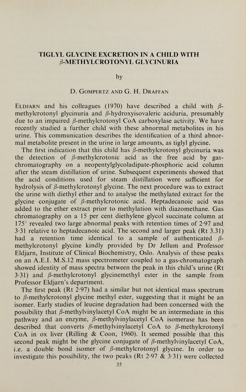 TIGLYL GLYCINE EXCRETION IN A CHILD WITH ^-METHYLCROTONYL GLYCINURIA by D. Gompertz and G. H. Draffan Eldjarn and his colleagues (1970) have described a child with ß- methylcrotonyl glycinuria and ^S-hydroxyisovaleric aciduria, presumably due to an impaired ^S-methylcrotonyl CoA carboxylase activity. We have recently studied a further child with these abnormal metabolites in his urine. This communication describes the identification of a third abnor¬ mal metabolite present in the urine in large amounts, as tiglyl glycine. The first indication that this child has j8-methylcrotonyl glycinuria was the detection of j8-methylcrotonic acid as the free acid by gas- chromatography on a neopentylglycoladipate-phosphoric acid column after the steam distillation of urine. Subsequent experiments showed that the acid conditions used for steam distillation were sufficient for hydrolysis of /S-methylcrotonyl glycine. The next procedure was to extract the urine with diethyl ether and to analyse the methylated extract for the glycine conjugate of j8-methylcrotonic acid. Heptadecanoic acid was added to the ether extract prior to methylation with diazomethane. Gas chromatography on a 15 per cent diethylene glycol succinate column at 175° revealed two large abnormal peaks with retention times of 2-97 and 3-31 relative to heptadecanoic acid. The second and larger peak (Rt 3.31) had a retention time identical to a sample of authenticated ß- methylcrotonyl glycine kindly provided by Dr Jellum and Professor Eldjarn, Institute of Clinical Biochemistry, Oslo. Analysis of these peaks on an A.E.L M.S. 12 mass spectrometer coupled to a gas-chromatograph showed identity of mass spectra between the peak in this child's urine (Rt 3-31) and j8-methylcrotonyl glycinemethyl ester in the sample from Professor Eldjarn's department. The first peak (Rt 2-97) had a similar but not identical mass spectrum to ^-methylcrotonyl glycine methyl ester, suggesting that it might be an isomer. Early studies of leucine degradation had been concerned with the possibility that jß-methylvinylacetyl CoA might be an intermediate in this pathway and an enzyme, ^-methylvinylacetyl CoA isomerase has been described that converts ^-methylvinylacetyl CoA to ¿S-methylcrotonyl CoA in ox liver (Rilling & Coon, 1960). It seemed possible that this second peak might be the glycine conjugate of ,8-methylvinylacetyl CoA, i.e. a double bond isomer of ^S-methylcrotonyl glycine. In order to investigate this possibility, the two peaks (Rt 2-97 & 3-31) were collected 35