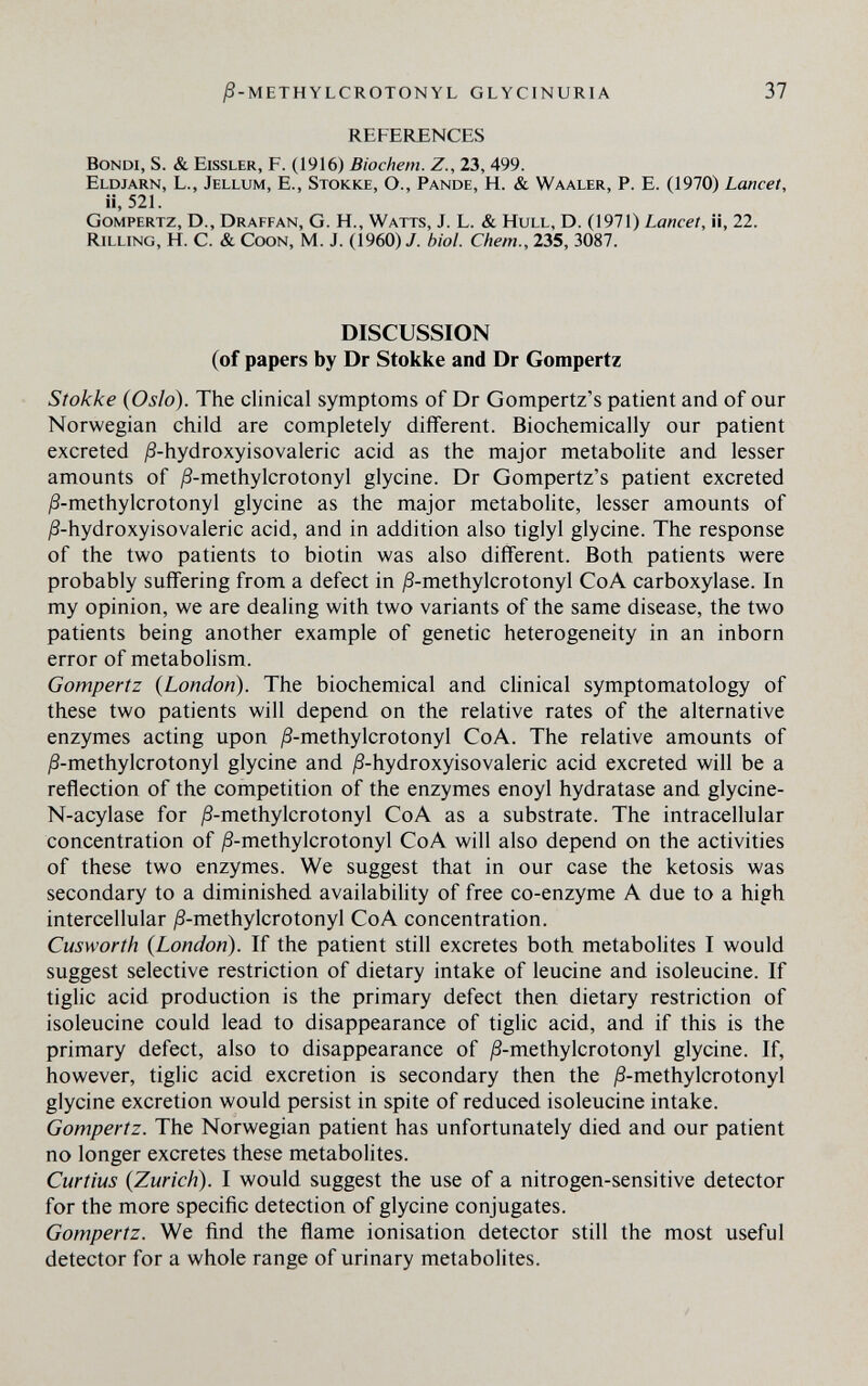 j8-METHYLCROTONYL glycinuria 37 REFERENCES Bondi, S. & Eissler, F. (1916) Biochem. Z., 23, 499. Eldjarn, L., Jellum, E., Stokke, O., Pande, H. & Waaler, P. E. (1970) Lancet, ii, 521. Gompertz, D., Draffan, G. H., Watts, J. L. & Hull, D. (1971) Lancet, i¡, 22. Rilling, H. С. & Coon, M. J. (1960) J. biol. Chem., 235, 3087. DISCUSSION (of papers by Dr Stokke and Dr Gompertz Stokke (Oslo). The clinical symptoms of Dr Gompertz's patient and of our Norwegian child are completely different. Biochemically our patient excreted ^S-hydroxyi so valeric acid as the major metabolite and lesser amounts of ^-methylcrotonyl glycine. Dr Gompertz's patient excreted jS-methylcrotonyl glycine as the major metabolite, lesser amounts of ;8-hydroxyisovaleric acid, and in addition also tiglyl glycine. The response of the two patients to biotin was also different. Both patients were probably suffering from a defect in j8-methylcrotonyl CoA carboxylase. In my opinion, we are dealing with two variants of the same disease, the two patients being another example of genetic heterogeneity in an inborn error of metabolism. Gompertz {London). The biochemical and clinical symptomatology of these two patients will depend on the relative rates of the alternative enzymes acting upon ^S-methylcrotonyl CoA. The relative amounts of Д-methylcrotonyl glycine and ^S-hydroxyisovaleric acid excreted will be a reflection of the competition of the enzymes enoyl hydratase and glycine- N-acylase for jß-methylcrotonyl CoA as a substrate. The intracellular concentration of yS-methylcrotonyl CoA will also depend on the activities of these two enzymes. We suggest that in our case the ketosis was secondary to a diminished availability of free co-enzyme A due to a high intercellular ^S-methylcrotonyl CoA concentration. Cusworth {London). If the patient still excretes both metabolites I would suggest selective restriction of dietary intake of leucine and isoleucine. If tiglic acid production is the primary defect then dietary restriction of isoleucine could lead to disappearance of tiglic acid, and if this is the primary defect, also to disappearance of j8-methylcrotonyl glycine. If, however, tiglic acid excretion is secondary then the ^S-methylcrotonyl glycine excretion would persist in spite of reduced isoleucine intake. Gompertz. The Norwegian patient has unfortunately died and our patient no longer excretes these metabolites. Curtius {Zurich). I would suggest the use of a nitrogen-sensitive detector for the more specific detection of glycine conjugates. Gompertz. We find the flame ionisation detector still the most useful detector for a whole range of urinary metabolites.