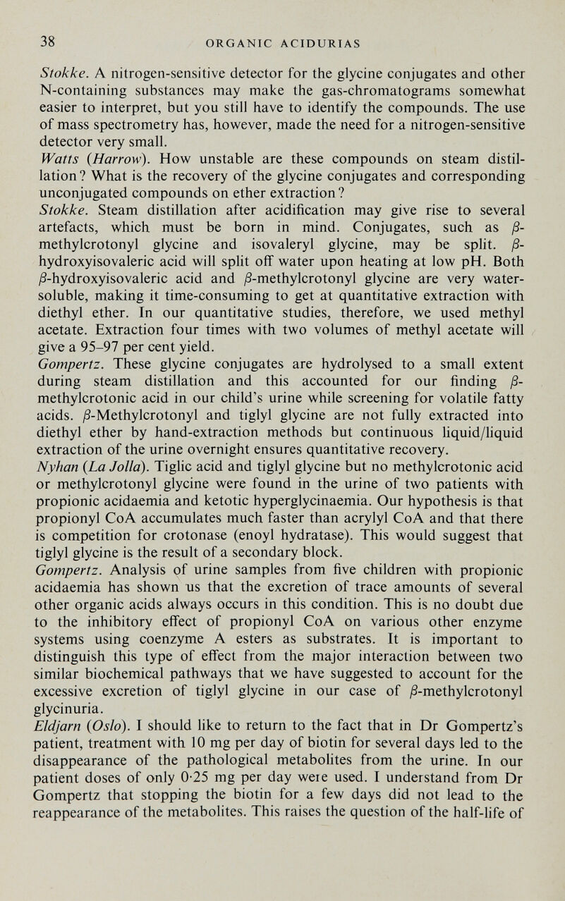 38 ORGANIC ACIDURIAS Stokke. A nitrogen-sensitive detector for the glycine conjugates and other N-containing substances may make the gas-chromatograms somewhat easier to interpret, but you still have to identify the compounds. The use of mass spectrometry has, however, made the need for a nitrogen-sensitive detector very small. Watts {Harrow). How unstable are these compounds on steam distil¬ lation ? What is the recovery of the glycine conjugates and corresponding unconjugated compounds on ether extraction ? Stokke. Steam distillation after acidification may give rise to several artefacts, which must be born in mind. Conjugates, such as ß- methylcrotonyl glycine and isovaleryl glycine, may be split, ß- hydroxyisovaleric acid will spHt off water upon heating at low pH. Both ^3-hydroxyisovaleric acid and ^S-methylcrotonyl glycine are very water- soluble, making it time-consuming to get at quantitative extraction with diethyl ether. In our quantitative studies, therefore, we used methyl acetate. Extraction four times with two volumes of methyl acetate will give a 95-97 per cent yield. Gompertz. These glycine conjugates are hydrolysed to a small extent during steam distillation and this accounted for our finding ß- methylcrotonic acid in our child's urine while screening for volatile fatty acids. ^-Methylcrotonyl and tiglyl glycine are not fully extracted into diethyl ether by hand-extraction methods but continuous hquid/liquid extraction of the urine overnight ensures quantitative recovery. Nyhan {La Jolla). Tiglic acid and tiglyl glycine but no methylcrotonic acid or methylcrotonyl glycine were found in the urine of two patients with propionic acidaemia and ketotic hyperglycinaemia. Our hypothesis is that propionyl CoA accumulates much fester than acrylyl CoA and that there is competition for crotonase (enoyl hydratase). This would suggest that tiglyl glycine is the result of a secondary block. Gompertz. Analysis of urine samples from five children with propionic acidaemia has shown us that the excretion of trace amounts of several other organic acids always occurs in this condition. This is no doubt due to the inhibitory effect of propionyl CoA on various other enzyme systems using coenzyme A esters as substrates. It is important to distinguish this type of effect from the major interaction between two similar biochemical pathways that we have suggested to account for the excessive excretion of tiglyl glycine in our case of ^S-methylcrotonyl glycinuria. Eldjarn {Oslo). I should like to return to the fact that in Dr Gompertz's patient, treatment with 10 mg per day of biotin for several days led to the disappearance of the pathological metabolites from the urine. In our patient doses of only 0-25 mg per day were used. I understand from Dr Gompertz that stopping the biotin for a few days did not lead to the reappearance of the metabolites. This raises the question of the half-life of