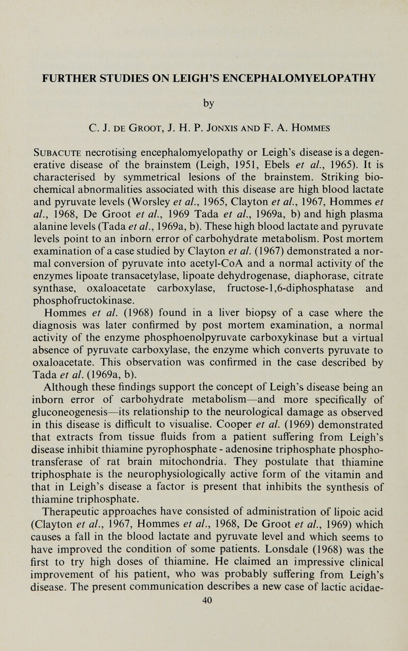 FURTHER STUDIES ON LEIGH'S ENCEPHALOMYELOPATHY by C. J. de GrOOT, J. h. p. jonxis and F. A. hommes Subacute necrotising encephalomyelopathy or Leigh's disease is a degen¬ erative disease of the brainstem (Leigh, 1951, Ebels et al, 1965). It is characterised by symmetrical lesions of the brainstem. Striking bio¬ chemical abnormalities associated with this disease are high blood lactate and pyruvate levels (Worsley et al, 1965, Clayton et al., 1967, Hommes et al., 1968, De Groot et al, 1969 Tada et al., 1969a, b) and high plasma alanine levels (Tada et al., 1969a, b). These high blood lactate and pyruvate levels point to an inborn error of carbohydrate metabolism. Post mortem examination of a case studied by Clayton et al. (1967) demonstrated a nor¬ mal conversion of pyruvate into acetyl-CoA and a normal activity of the enzymes lipoate transacetylase, lipoate dehydrogenase, diaphorase, citrate synthase, oxaloacetate carboxylase, fructose-1,6-diphosphatase and phosphofructokinase. Hommes et al. (1968) found in a liver biopsy of a case where the diagnosis was later confirmed by post mortem examination, a normal activity of the enzyme phosphoenolpyruvate carboxykinase but a virtual absence of pyruvate carboxylase, the enzyme which converts pyruvate to oxaloacetate. This observation was confirmed in the case described by Tada et al. (1969a, b). Although these findings support the concept of Leigh's disease being an inborn error of carbohydrate metabolism—and more specifically of gluconeogenesis—its relationship to the neurological damage as observed in this disease is difficult to visuahse. Cooper et al. (1969) demonstrated that extracts from tissue fluids from a patient suffering from Leigh's disease inhibit thiamine pyrophosphate - adenosine triphosphate phospho¬ transferase of rat brain mitochondria. They postulate that thiamine triphosphate is the neurophysiologically active form of the vitamin and that in Leigh's disease a factor is present that inhibits the synthesis of thiamine triphosphate. Therapeutic approaches have consisted of administration of lipoic acid (Clayton et al., 1967, Hommes et al, 1968, De Groot et al, 1969) which causes a fall in the blood lactate and pyruvate level and which seems to have improved the condition of some patients. Lonsdale (1968) was the first to try high doses of thiamine. He claimed an impressive clinical improvement of his patient, who was probably suffering from Leigh's disease. The present communication describes a new case of lactic acidae- 40