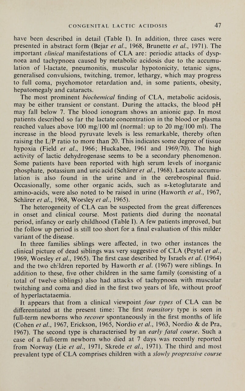 CONGENITAL LACTIC ACIDOSIS 47 have been described in detail (Table I). In addition, three cases were presented in abstract form (Bejar et ah, 1968, Brunette et ai, 1971). The important clinical manifestations of CLA are: periodic attacks of dysp¬ noea and tachypnoea caused by metabolic acidosis due to the accumu¬ lation of 1-lactate, pneumonitis, muscular hypotonicity, tetanic signs, generalised convulsions, twitching, tremor, lethargy, which may progress to full coma, psychomotor retardation and, in some patients, obesity, hepatomegaly and cataracts. The most prominent biochemical finding of CLA, metabolic acidosis, may be either transient or constant. During the attacks, the blood pH may fall below 7. The blood ionogram shows an anionic gap. In most patients described so far the lactate concentration in the blood or plasma reached values above 100 mg/IOO ml (normal: up to 20 mg/100 ml). The increase in the blood pyruvate levels is less remarkable, thereby often raising the L/P ratio to more than 20. This indicates some degree of tissue hypoxia (Field et al., 1966; Huckabee, 1961 and 1969/70). The high activity of lactic dehydrogenase seems to be a secondary phenomenon. Some patients have been reported with high serum levels of inorganic phosphate, potassium and uric acid (Schärer et al, 1968). Lactate accumu¬ lation is also found in the urine and in the cerebrospinal fluid. Occasionally, some other organic acids, such as a-ketoglutarate and amino-acids, were also noted to be raised in urine (Haworth et al, 1967, Schärer et al., 1968, Worsley et al., 1965). The heterogeneity of CLA can be suspected from the great differences in onset and clinical course. Most patients died during the neonatal period, infancy or early childhood (Table I). A few patients improved, but the follow up period is still too short for a final evaluation of this milder variant of the disease. In three families siblings were aff'ected, in two other instances the clinical picture of dead siblings was very suggestive of CLA (Peytel et al., 1969, Worsley et al, 1965). The first case described by Israels et al. (1964) and the two children reported by Haworth et al. (1967) were siblings. In addition to these, five other children in the same family (consisting of a total of twelve siblings) also had attacks of tachypnoea with muscular twitching and coma and died in the first two years of life, without proof of hyperlactataemia. It appears that from a chnical viewpoint four types of CLA can be differentiated at the present time: The first transitory type is seen in full-term newborns who recover spontaneously in the first months of life (Cohen et al, 1967, Erickson, 1965, Nordio et ai, 1963, Nordio & de Pra, 1967). The second type is characterised by an early fatal course. Such a case of a full-term newborn who died at 7 days was recently reported from Norway (Lie et ai, 1971, Skrede et al, 1971). The third and most prevalent type of CLA comprises children with a slowly progressive course