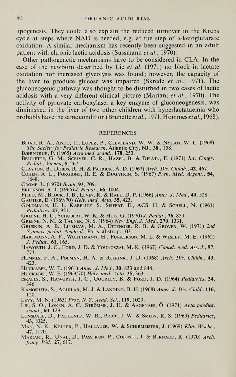 50 ORGANIC ACIDURIAS lipogenesis. They could also explain the reduced turnover in the Krebs cycle at steps where NAD is needed, e.g. at the step of a-ketoglutarate oxidation. A similar mechanism has recently been suggested in an adult patient with chronic lactic acidosis (Sussmann et al., 1970). Other pathogenetic mechanisms have to be considered in CLA. In the case of the newborn described by Lie et al. (1971) no block in lactate oxidation nor increased glycolysis was found; however, the capacity of the liver to produce glucose was impaired (Skrede et al., 1971). The gluconeogenic pathway was thought to be disturbed in two cases of lactic acidosis with a very different clinical picture (Mariani et al., 1970). The activity of pyruvate carboxylase, a key enzyme of gluconeogenesis, was diminished in the liver of two other children with hyperlactataemia who probably have the same condition (Brunette et a/., 1971, Hommes etal.,\ 968). REFERENCES Bejar, R. a., Ando, T., Lopez, P., Cleveland, W. W. & Nyhan, W. L. (1968) The Society for Pediatric Research, Atlantic City, NJ., 38., 158. bj0rntrup, p. (1965) Acta med. scand., 178, 253. Brunette, G. M., Scriver, С. R., Hazel, В. & Delvin, E. (1971) Int. Congr. Pediat., Vienna, 5, 267. Clayton, В., Dobbs, R. H. & Patrick, A. D. (1967) Arch. Dis. Childh., 42, 467. Cohen, A. L., Forgione, H. E. & Dugatkin, S. (1967) Pren. Med. Argent., 54, 1648. Crome, L. (1970) Brain, 93, 709. Erickson, R. J. (1965) J. Pediat., 66, 1004. Field, M., Block, J. В., Levin, R. & Rall, D. P. (1966) Amer. J. Med., 40, 528. Gautier, E. (1969/70) Helv. med. Acta, 35, 423. Goldmann, H. I., Karelitz, S., Seifert, E., ACS, H. & Schell, N. (1961) Pediatrics, 27, 921. Greene, H. L., Schubert, W. K. & Hug, G. (1970)/. Pediat., 76, 853. Greene, N. M. & Talner, N. S. (1964) New Engl. J. Med., 270,1331. Gruskin, a. В., Linshaw, M. a., Ettenger, R. B. & Grover, W. (1971) 2nd Sympos. pediat. Nephrol., Paris, abstr. p. 103. Hartmann, A. F., Wohltmann, H., Purkerson, M. L. & Wesley, M. E. (1962) J. Pediat., 61, 165. Ha worth, j. C., Ford, j. d. & Younoszai, M. k. (1967) Canad. med. Ass. J., 97, 11Ъ. Hommes, F. A., Polman, H. A. & Reerink, J. D. (1968) Arch. Dis. Childh., 43, 423. Huckabee, w. E. (1961) Amer. J. Med., 30, 833 and 844. HucKABEE, W. E. (1969/70) Helv. med. Acta, 35, 363. Israels, S., Haworth, J. С., Gourley, В. & Ford, J. D. (1964) Pediatrics, 34, 346. Kamoshita, S., Aguilar, M. J. & Landing, В. H. (1968) Amer. J. Dis. Child.,116, 120. Levy, M. N. (1965) Proc. N. Y. Acad. Sci., 119, 1029. Lie, s. O., Löken, A. C., Strömme, J. H. & Aagenaes, Ö. (1971) Acta paediat. scand., 60, 129. Lonsdale, D., Faulkner, W. R., Price, J. W. & Smeby, R. S. (1969) Pediatrics, 43, 1025. Man, N. К., Keller, P., Hallauer, W. & Schirmeister, J. (1969) Klin. Wschr., 47, 1170. Mariani, R., Unal, D., Passeron, P., Coignet, J. & Bernard, R. (1970) Arch, franç. Péd., 27, 617.