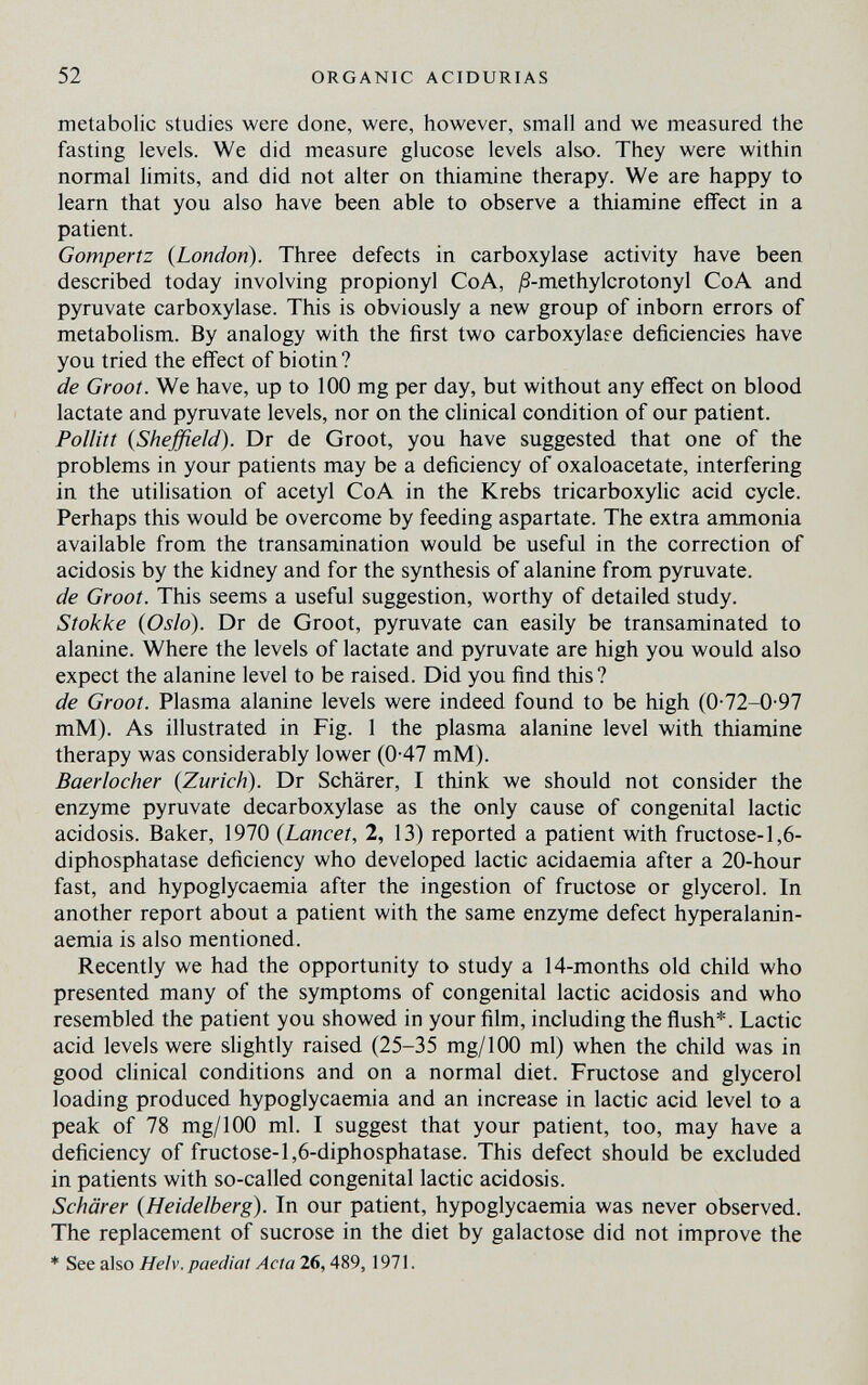 52 ORGANIC ACIDURIAS metabolic studies were done, were, however, small and we measured the fasting levels. We did measure glucose levels also. They were within normal limits, and did not alter on thiamine therapy. We are happy to learn that you also have been able to observe a thiamine effect in a patient. Gompertz {London). Three defects in carboxylase activity have been described today involving propionyl CoA, ^S-methylcrotonyl CoA and pyruvate carboxylase. This is obviously a new group of inborn errors of metabolism. By analogy with the first two carboxylafe deficiencies have you tried the effect of biotin ? de Groat. We have, up to 100 mg per day, but without any effect on blood lactate and pyruvate levels, nor on the clinical condition of our patient. Polliti {Sheffield). Dr de Groot, you have suggested that one of the problems in your patients may be a deficiency of oxaloacetate, interfering in the utilisation of acetyl CoA in the Krebs tricarboxylic acid cycle. Perhaps this would be overcome by feeding aspartate. The extra ammonia available from the transamination would be useful in the correction of acidosis by the kidney and for the synthesis of alanine from pyruvate. de Grooi. This seems a useful suggestion, worthy of detailed study. Siokke {Oslo). Dr de Groot, pyruvate can easily be transaminated to alanine. Where the levels of lactate and pyruvate are high you would also expect the alanine level to be raised. Did you find this? de Grooi. Plasma alanine levels were indeed found to be high (0-72-0-97 mM). As illustrated in Fig. 1 the plasma alanine level with thiamine therapy was considerably lower (0-47 mM). Baerlocher {Zurich). Dr Schärer, I think we should not consider the enzyme pyruvate decarboxylase as the only cause of congenital lactic acidosis. Baker, 1970 {Lancet, 2, 13) reported a patient with fructose-1,6- diphosphatase deficiency who developed lactic acidaemia after a 20-hour fast, and hypoglycaemia after the ingestion of fructose or glycerol. In another report about a patient with the same enzyme defect hyperalanin- aemia is also mentioned. Recently we had the opportunity to study a 14-months old child who presented many of the symptoms of congenital lactic acidosis and who resembled the patient you showed in your film, including the flush*. Lactic acid levels were slightly raised (25-35 mg/100 ml) when the child was in good clinical conditions and on a normal diet. Fructose and glycerol loading produced hypoglycaemia and an increase in lactic acid level to a peak of 78 mg/100 ml. I suggest that your patient, too, may have a deficiency of fructose-l,6-diphosphatase. This defect should be excluded in patients with so-called congenital lactic acidosis. Schärer {Heidelberg). In our patient, hypoglycaemia was never observed. The replacement of sucrose in the diet by galactose did not improve the * See also Helv. paedicit Acta 26,489,1971.