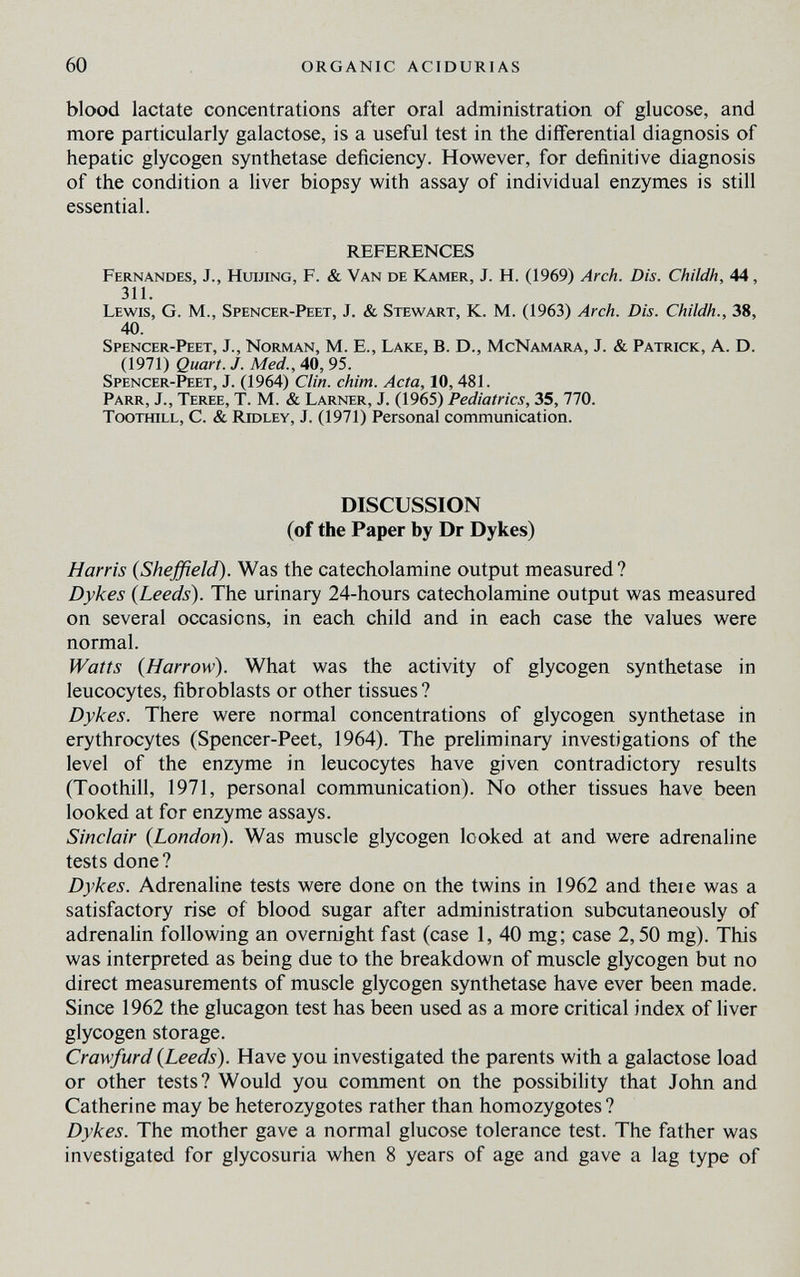 60 ORGANIC ACIDURIAS blood lactate concentrations after oral administration of glucose, and more particularly galactose, is a useful test in the differential diagnosis of hepatic glycogen synthetase deficiency. However, for definitive diagnosis of the condition a liver biopsy with assay of individual enzymes is still essential. REFERENCES Fernandes, J., HuiJiNG, F. & Van de Kamer, J. H. (1969) Arch. Dis. Childh, 44, 311. Lewis, G. M., Spencer-Peet, J. & Stewart, К. M. (1963) Arch. Dis. Childh., 38, 40. Spencer-Peet, J., Norman, M. E., Lake, В. D., McNamara, J. & Patrick, A. D. (1971) Quart. J. Med., 40, 95. Spencer-Peet, J. (1964) Clin. chim. Acta, 10,481. Parr, J., Teree, T. M. & Larner, J. (1965) Pediatrics, 35, 770. TooTfflLL, C. & Ridley, J. (1971) Personal communication. DISCUSSION (of the Paper by Dr Dykes) Harris (Sheffield). Was the catecholamine output measured? Dykes {Leeds). The urinary 24-hours catecholamine output was measured on several occasions, in each child and in each case the values were normal. Watts {Harrow). What was the activity of glycogen synthetase in leucocytes, fibroblasts or other tissues ? Dykes. There were normal concentrations of glycogen synthetase in erythrocytes (Spencer-Peet, 1964). The preliminary investigations of the level of the enzyme in leucocytes have given contradictory results (Toothill, 1971, personal communication). No other tissues have been looked at for enzyme assays. Sinclair {London). Was muscle glycogen looked at and were adrenaline tests done ? Dykes. Adrenaline tests were done on the twins in 1962 and theie was a satisfactory rise of blood sugar after administration subcutaneously of adrenalin following an overnight fast (case 1, 40 mg; case 2,50 mg). This was interpreted as being due to the breakdown of muscle glycogen but no direct measurements of muscle glycogen synthetase have ever been made. Since 1962 the glucagon test has been used as a more critical index of liver glycogen storage. Crawfurd {Leeds). Have you investigated the parents with a galactose load or other tests? Would you comment on the possibility that John and Catherine may be heterozygotes rather than homozygotes ? Dykes. The mother gave a normal glucose tolerance test. The father was investigated for glycosuria when 8 years of age and gave a lag type of