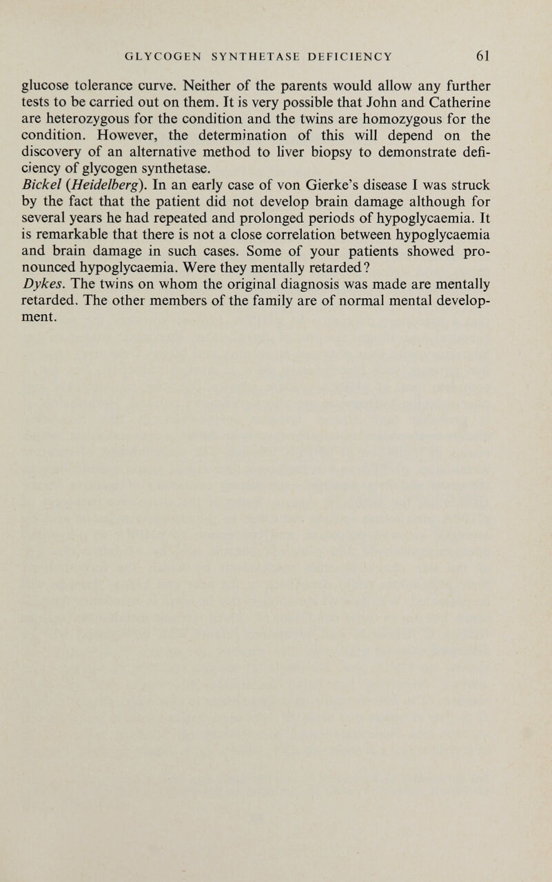 GLYCOGEN SYNTHETASE DEFICIENCY 61 glucose tolerance curve. Neither of the parents would allow any further tests to be carried out on them. It is very possible that John and Catherine are heterozygous for the condition and the twins are homozygous for the condition. However, the determination of this will depend on the discovery of an alternative method to liver biopsy to demonstrate defi¬ ciency of glycogen synthetase. Bichel {Heidelberg). In an early case of von Gierke's disease I was struck by the fact that the patient did not develop brain damage although for several years he had repeated and prolonged periods of hypoglycaemia. It is remarkable that there is not a close correlation between hypoglycaemia and brain damage in such cases. Some of your patients showed pro¬ nounced hypoglycaemia. Were they mentally retarded? Dykes. The twins on whom the original diagnosis was made are mentally retarded. The other members of the family are of normal mental develop¬ ment.