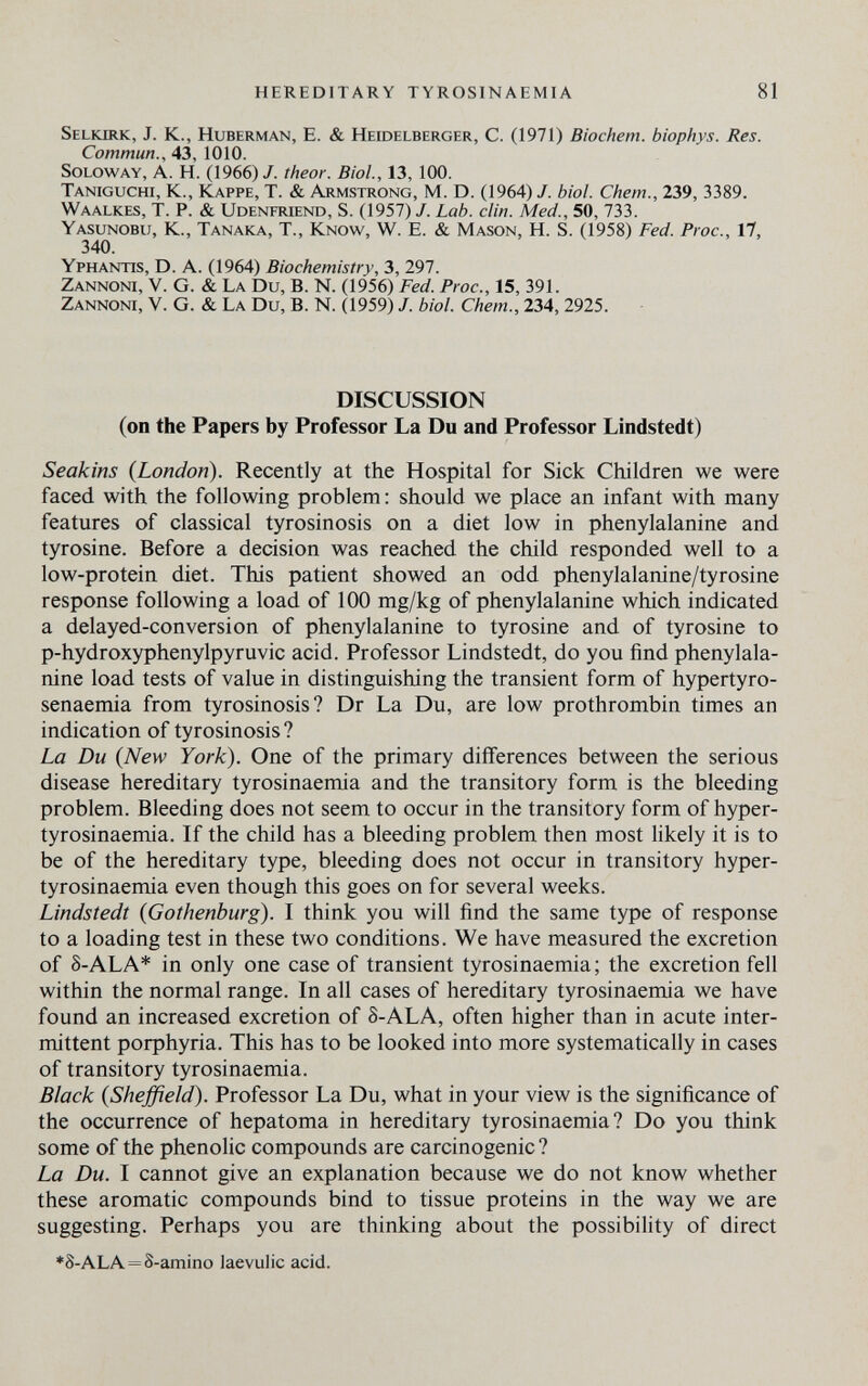 HEREDITARY TYROSINAEMIA 81 Selkirk, J. K., Huberman, E. & Heidelberger, С. (1971) Biochem. biophys. Res. Commun., 43, 1010. soloway, a. h. (1966)7. theor. Biol., 13, 100. Taniguchi, K., Kappe, T. & Armstrong, M. D. (1964) /. biol. Chem., 239, 3389. Waalkes, T. p. & Udenfriend, S. (1957) J. Lab. din. Med., 50, 733. Yasunobu, K., Tanaka, T., Know, W. E. & Mason, H. S. (1958) Fed. Proc., 17, 340. Yphantis, D. a. (1964) Biochemistry, 3, 297. Zannoni, V. G. & La Du, В. N. (1956) Fed. Proc., 15, 391. Zannoni, V. G. & La Du, В. N. (1959) /. biol. Chem., 234, 2925. DISCUSSION (on the Papers by Professor La Du and Professor Lindstedt) Seakins {London). Recently at the Hospital for Sick Children we were faced with the following problem : should we place an infant with many features of classical tyrosinosis on a diet low in phenylalanine and tyrosine. Before a decision was reached the child responded well to a low-protein diet. This patient showed an odd phenylalanine/tyrosine response following a load of 100 mg/kg of phenylalanine which indicated a delayed-conversion of phenylalanine to tyrosine and of tyrosine to p-hydroxyphenylpyruvic acid. Professor Lindstedt, do you find phenylala¬ nine load tests of value in distinguishing the transient form of hypertyro- senaemia from tyrosinosis? Dr La Du, are low prothrombin times an indication of tyrosinosis ? La Du {New York). One of the primary differences between the serious disease hereditary tyrosinaemia and the transitory form is the bleeding problem. Bleeding does not seem to occur in the transitory form of hyper- tyrosinaemia. If the child has a bleeding problem then most Hkely it is to be of the hereditary type, bleeding does not occur in transitory hyper- tyrosinaemia even though this goes on for several weeks. Lindstedt {Gothenburg). I think you will find the same type of response to a loading test in these two conditions. We have measured the excretion of S-ALA* in only one case of transient tyrosinaemia; the excretion fell within the normal range. In all cases of hereditary tyrosinaemia we have found an increased excretion of S-ALA, often higher than in acute inter¬ mittent porphyria. This has to be looked into more systematically in cases of transitory tyrosinaemia. Black {Sheffield). Professor La Du, what in your view is the significance of the occurrence of hepatoma in hereditary tyrosinaemia? Do you think some of the phenolic compounds are carcinogenic ? La Du. I cannot give an explanation because we do not know whether these aromatic compounds bind to tissue proteins in the way we are suggesting. Perhaps you are thinking about the possibility of direct ♦S-ala = S-amino laevulic acid.