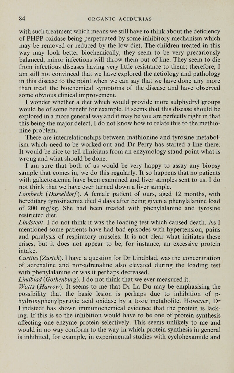 84 ORGANIC ACIDURIAS with such treatment which means we still have to think about the deficiency of PHPP oxidase being peфetuated by some inhibitory mechanism which may be removed or reduced by the low diet. The children treated in this way may look better biochemically, they seem to be very precariously balanced, minor infections will throw them out of Hne. They seem to die from infectious diseases having very little resistance to them; therefore, I am still not convinced that we have explored the aetiology and pathology in this disease to the point when we can say that we have done any more than treat the biochemical symptoms of the disease and have observed some obvious clinical improvement. I wonder whether a diet which would provide more sulphydryl groups would be of some benefit for example. It seems that this disease should be explored in a more general way and it may be you are perfectly right in that this being the major defect, I do not know how to relate this to the methio¬ nine problem. There are interrelationships between mathionine and tyrosine metabol¬ ism which need to be worked out and Dr Perry has started a Une there. It would be nice to tell clinicians from an enzymology stand point what is wrong and what should be done. I am sure that both of us would be very happy to assay any biopsy sample that comes in, we do this regularly. It so happens that no patients with galactosaemia have been examined and liver samples sent to us. I do not think that we have ever turned down a liver sample. Lombeck {Dusseldorf). A female patient of ours, aged 12 months, with hereditary tyrosinaemia died 4 days after being given a phenylalanine load of 200 mg/kg. She had been treated with phenylalanine and tyrosine restricted diet. Lindstedt. I do not think it was the loading test which caused death. As I mentioned some patients have had bad episodes with hypertension, pains and paralysis of respiratory muscles. It is not clear what initiates these crises, but it does not appear to be, for instance, an excessive protein intake. Curtius {Zurich). I have a question for Dr Lindblad, was the concentration of adrenaline and nor-adrenaline also elevated during the loading test with phenylalanine or was it perhaps decreased. Lindblad {Gothenburg). I do not think that we ever measured it. Watts {Harrow). It seems to me that Dr La Du may be emphasising the possibility that the basic lesion is perhaps due to inhibition of p- hydroxyphenylpyruvic acid oxidase by a toxic metabohte. However, Dr Lindstedt has shown immunochemical evidence that the protein is lack¬ ing. If this is so the inhibition would have to be one of protein synthesis affecting one enzyme protein selectively. This seems unlikely to me and would in no way conform to the way in which protein synthesis in general is inhibited, for example, in experimental studies with cyclohexamide and