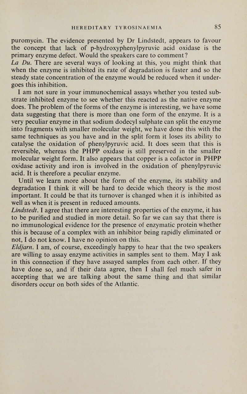 HEREDITARY TYROSINAEMIA 85 puromycin. The evidence presented by Dr Lindstedt, appears to favour the concept that lack of p-hydroxyphenylpyruvic acid oxidase is the primary enzyme defect. Would the speakers care to comment? La Du. There are several ways of looking at this, you might think that when the enzyme is inhibited its rate of degradation is faster and so the steady state concentration of the enzyme would be reduced when it under¬ goes this inhibition. I am not sure in your immunochemical assays whether you tested sub¬ strate inhibited enzyme to see whether this reacted as the native enzyme does. The problem of the forms of the enzyme is interesting, we have some data suggesting that there is more than one form of the enzyme. It is a very peculiar enzyme in that sodium dodecyl sulphate can spHt the enzyme into fragments with smaller molecular weight, we have done this with the same techniques as you have and in the split form it loses its ability to catalyse the oxidation of phenylpyruvic acid. It does seem that this is reversible, whereas the PHPP oxidase is still preserved in the smaller molecular weight form. It also appears that copper is a cofactor in PHPP oxidase activity and iron is involved in the oxidation of phenylpyruvic acid. It is therefore a pecuUar enzyme. Until we learn more about the form of the enzyme, its stabihty and degradation I think it will be hard to decide which theory is the most important. It could be that its turnover is changed when it is inhibited as well as when it is present in reduced amounts. Lindstedt. I agree that there are interesting properties of the enzyme, it has to be purified and studied in more detail. So far we can say that there is no immunological evidence tor the presence of enzymatic protein whether this is because of a complex with an inhibitor being rapidly eliminated or not, I do not know. I have no opinion on this. Eldjarn. I am, of course, exceedingly happy to hear that the two speakers are wilhng to assay enzyme activities in samples sent to them. May I ask in this connection if they have assayed samples from each other. If they have done so, and if their data agree, then I shall feel much safer in accepting that we are talking about the same thing and that similar disorders occur on both sides of the Atlantic.