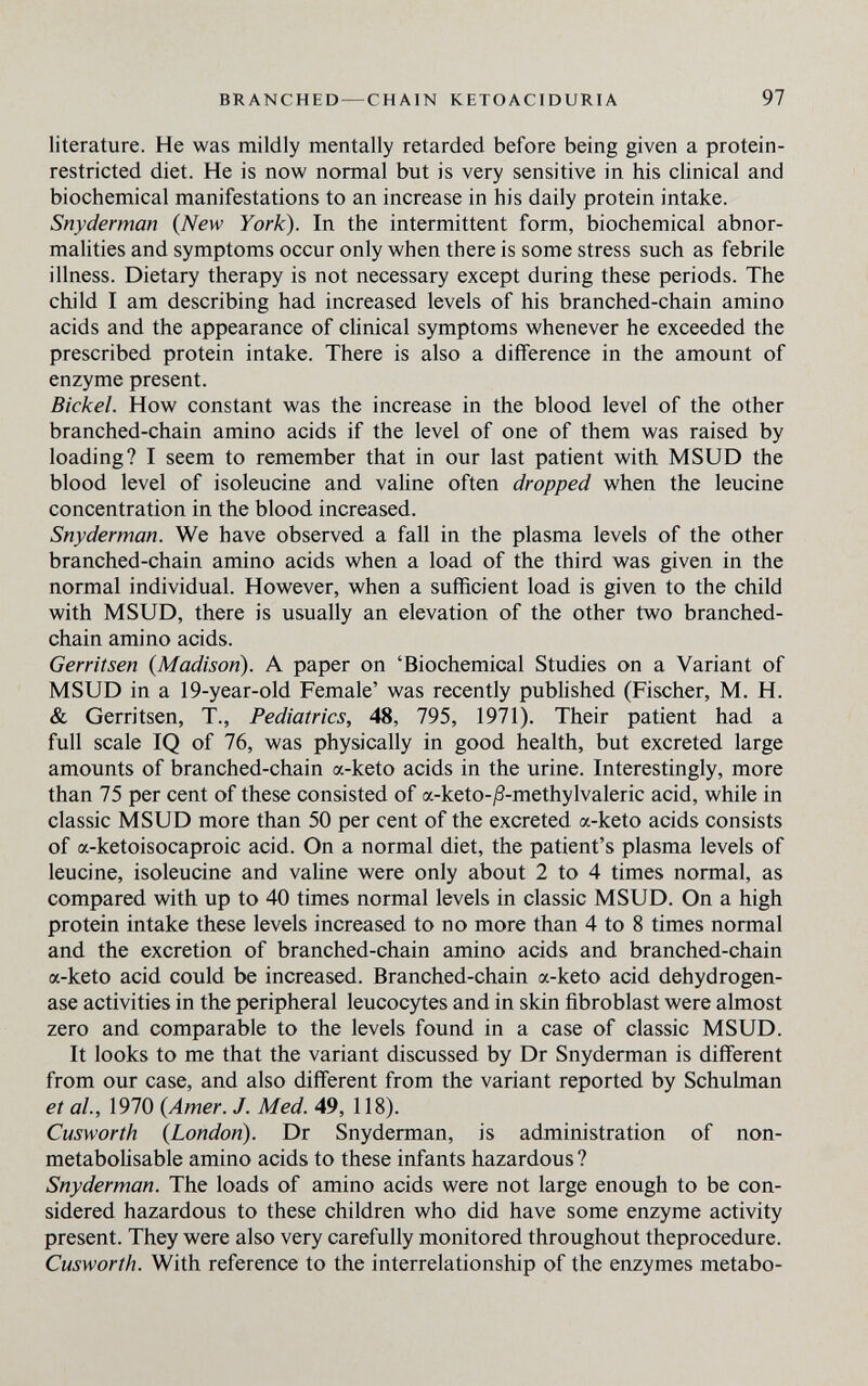 BRANCHED — CHAIN KETOACIDURIA 97 literature. He was mildly mentally retarded before being given a protein- restricted diet. He is now normal but is very sensitive in his clinical and biochemical manifestations to an increase in his daily protein intake. Snyderman {New York). In the intermittent form, biochemical abnor¬ malities and symptoms occur only when there is some stress such as febrile illness. Dietary therapy is not necessary except during these periods. The child I am describing had increased levels of his branched-chain amino acids and the appearance of clinical symptoms whenever he exceeded the prescribed protein intake. There is also a difference in the amount of enzyme present. Bichel. How constant was the increase in the blood level of the other branched-chain amino acids if the level of one of them was raised by loading? I seem to remember that in our last patient with MSUD the blood level of isoleucine and valine often dropped when the leucine concentration in the blood increased. Snyderman. We have observed a fall in the plasma levels of the other branched-chain amino acids when a load of the third was given in the normal individual. However, when a sufficient load is given to the child with MSUD, there is usually an elevation of the other two branched- chain amino acids. Gerritsen {Madison). A paper on 'Biochemical Studies on a Variant of MSUD in a 19-year-old Female' was recently published (Fischer, M. H. & Gerritsen, T., Pediatrics, 48, 795, 1971). Their patient had a full scale IQ of 76, was physically in good health, but excreted large amounts of branched-chain a-keto acids in the urine. Interestingly, more than 75 per cent of these consisted of a-keto-^3-methylvaleric acid, while in classic MSUD more than 50 per cent of the excreted a-keto acids consists of a-ketoisocaproic acid. On a normal diet, the patient's plasma levels of leucine, isoleucine and vaHne were only about 2 to 4 times normal, as compared with up to 40 times normal levels in classic MSUD. On a high protein intake these levels increased to no more than 4 to 8 times normal and the excretion of branched-chain amino acids and branched-chain a-keto acid could be increased. Branched-chain a-keto acid dehydrogen¬ ase activities in the peripheral leucocytes and in skin fibroblast were almost zero and comparable to the levels found in a case of classic MSUD. It looks to me that the variant discussed by Dr Snyderman is different from our case, and also different from the variant reported by Schulman et al, 1970 {Amer. J. Med. 49, 118). Cusworth {London). Dr Snyderman, is administration of non- metabolisable amino acids to these infants hazardous ? Snyderman. The loads of amino acids were not large enough to be con¬ sidered hazardous to these children who did have some enzyme activity present. They were also very carefully monitored throughout theprocedure. Cusworth. With reference to the interrelationship of the enzymes metabo-