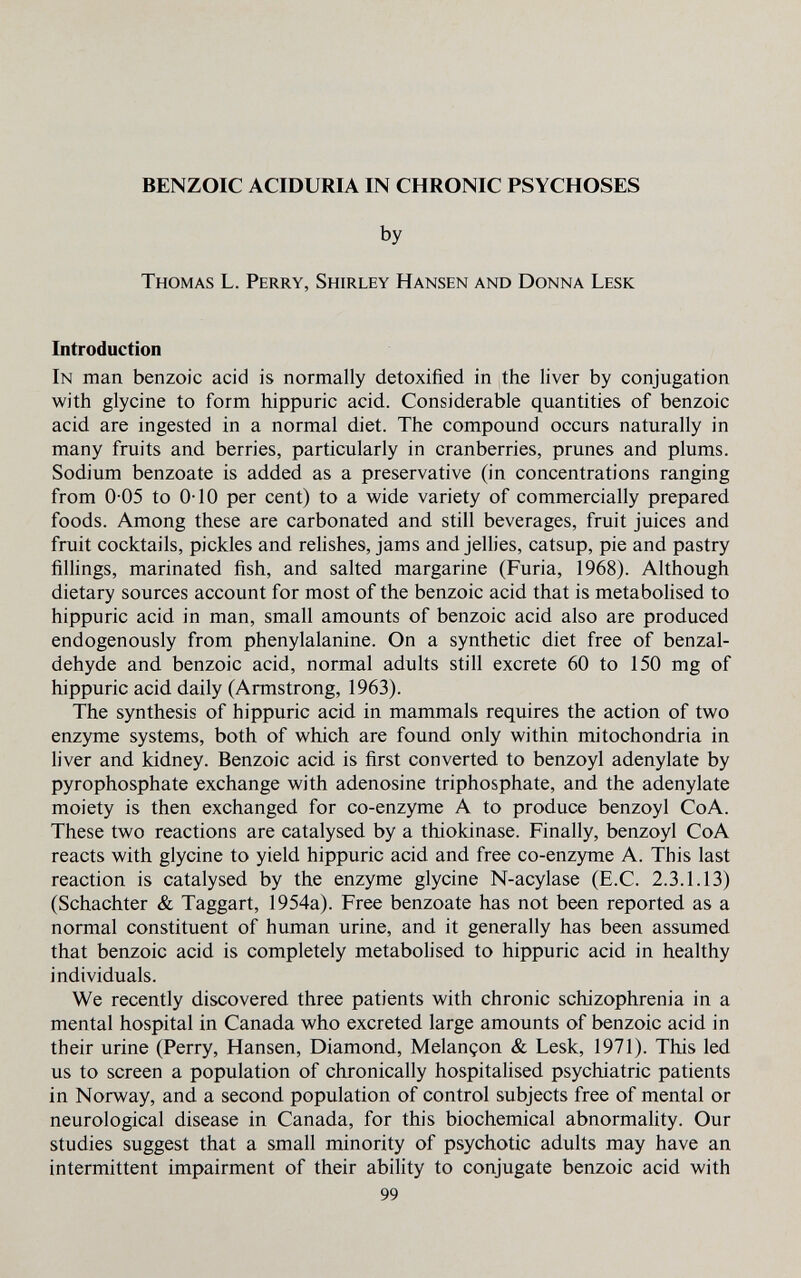 BENZOIC ACIDURIA IN CHRONIC PSYCHOSES by Thomas L. Perry, Shirley Hansen and Donna Lesk Introduction In man benzoic acid is normally detoxified in the liver by conjugation with glycine to form hippuric acid. Considerable quantities of benzoic acid are ingested in a normal diet. The compound occurs naturally in many fruits and berries, particularly in cranberries, prunes and plums. Sodium benzoate is added as a preservative (in concentrations ranging from 0-05 to 0-10 per cent) to a wide variety of commercially prepared foods. Among these are carbonated and still beverages, fruit juices and fruit cocktails, pickles and rehshes, jams and jeUies, catsup, pie and pastry fillings, marinated fish, and salted margarine (Furia, 1968). Although dietary sources account for most of the benzoic acid that is metabolised to hippuric acid in man, small amounts of benzoic acid also are produced endogenously from phenylalanine. On a synthetic diet free of benzal- dehyde and benzoic acid, normal adults still excrete 60 to 150 mg of hippuric acid daily (Armstrong, 1963). The synthesis of hippuric acid in mammals requires the action of two enzyme systems, both of which are found only within mitochondria in liver and kidney. Benzoic acid is first converted to benzoyl adenylate by pyrophosphate exchange with adenosine triphosphate, and the adenylate moiety is then exchanged for co-enzyme A to produce benzoyl CoA. These two reactions are catalysed by a thiokinase. Finally, benzoyl CoA reacts with glycine to yield hippuric acid and free co-enzjone A. This last reaction is catalysed by the enzyme glycine N-acylase (E.C. 2.3.1.13) (Schachter & Taggart, 1954a). Free benzoate has not been reported as a normal constituent of human urine, and it generally has been assumed that benzoic acid is completely metabolised to hippuric acid in healthy individuals. We recently discovered three patients with chronic schizophrenia in a mental hospital in Canada who excreted large amounts of benzoic acid in their urine (Perry, Hansen, Diamond, Melançon & Lesk, 1971). This led us to screen a population of chronically hospitalised psychiatric patients in Norway, and a second population of control subjects free of mental or neurological disease in Canada, for this biochemical abnormality. Our studies suggest that a small minority of psychotic adults may have an intermittent impairment of their ability to conjugate benzoic acid with 99