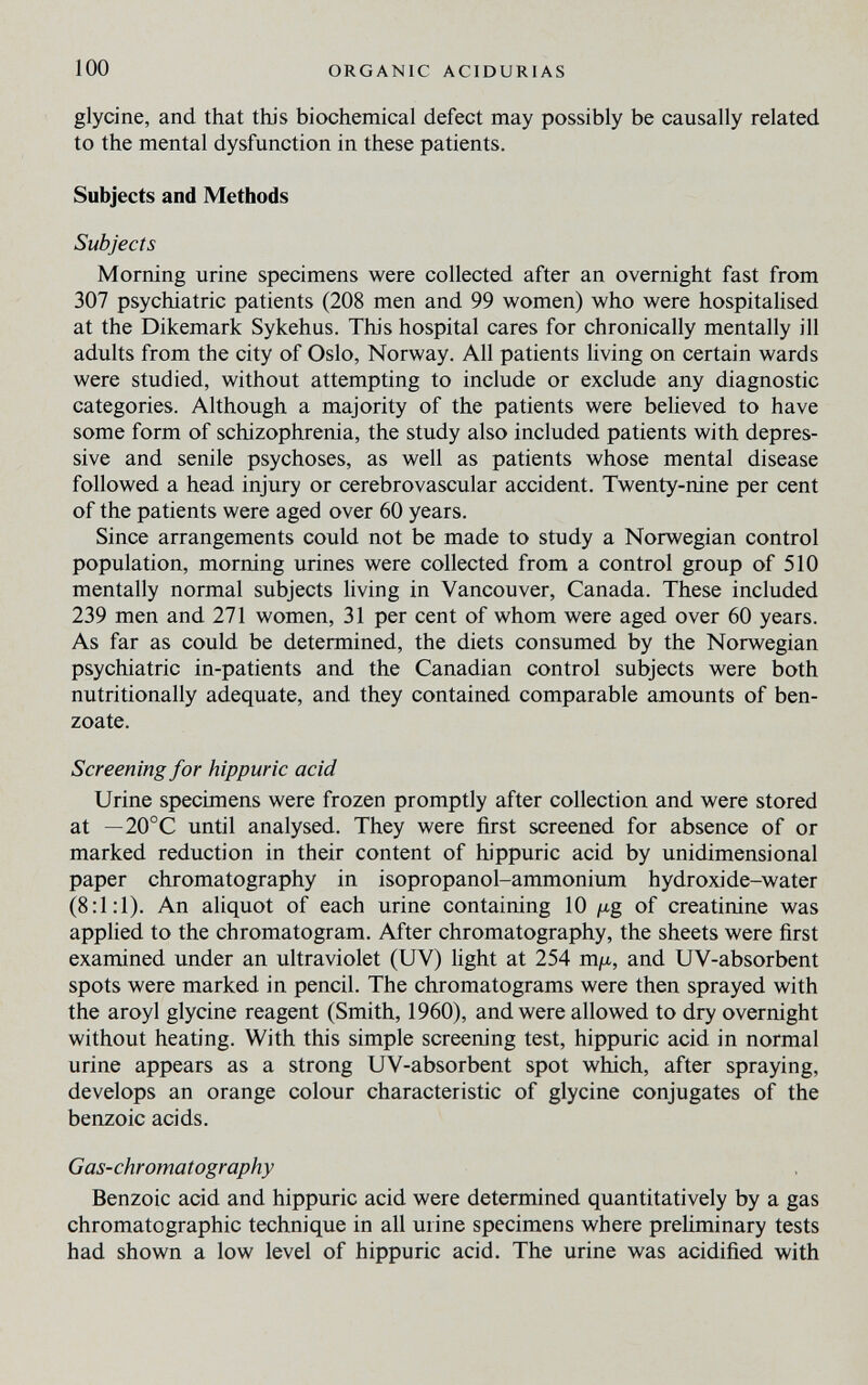 100 ORGANIC ACIDURIAS glycine, and that this biochemical defect may possibly be causally related to the mental dysfunction in these patients. Subjects and Methods Subjects Morning urine specimens were collected after an overnight fast from 307 psychiatric patients (208 men and 99 women) who were hospitalised at the Dikemark Sykehus. This hospital cares for chronically mentally ill adults from the city of Oslo, Norway. All patients living on certain wards were studied, without attempting to include or exclude any diagnostic categories. Although a majority of the patients were believed to have some form of schizophrenia, the study also included patients with depres¬ sive and senile psychoses, as well as patients whose mental disease followed a head injury or cerebrovascular accident. Twenty-nine per cent of the patients were aged over 60 years. Since arrangements could not be made to study a Norwegian control population, morning urines were collected from a control group of 510 mentally normal subjects living in Vancouver, Canada. These included 239 men and 271 women, 31 per cent of whom were aged over 60 years. As far as could be determined, the diets consumed by the Norwegian psychiatric in-patients and the Canadian control subjects were both nutritionally adequate, and they contained comparable amounts of ben- zoate. Screening for hippuric acid Urine specimens were frozen promptly after collection and were stored at — 20°C until analysed. They were first screened for absence of or marked reduction in their content of hippuric acid by unidimensional paper chromatography in isopropanol-ammonium hydroxide-water (8:1:1). An aliquot of each urine containing 10 ¡xg of creatinine was applied to the chromatogram. After chromatography, the sheets were first examined under an ultraviolet (UV) light at 254 mju., and UV-absorbent spots were marked in pencil. The chromatograms were then sprayed with the aroyl glycine reagent (Smith, 1960), and were allowed to dry overnight without heating. With this simple screening test, hippuric acid in normal urine appears as a strong UV-absorbent spot which, after spraying, develops an orange colour characteristic of glycine conjugates of the benzoic acids. Gas-chromatography Benzoic acid and hippuric acid were determined quantitatively by a gas chromatographic technique in all urine specimens where preliminary tests had shown a low level of hippuric acid. The urine was acidified with