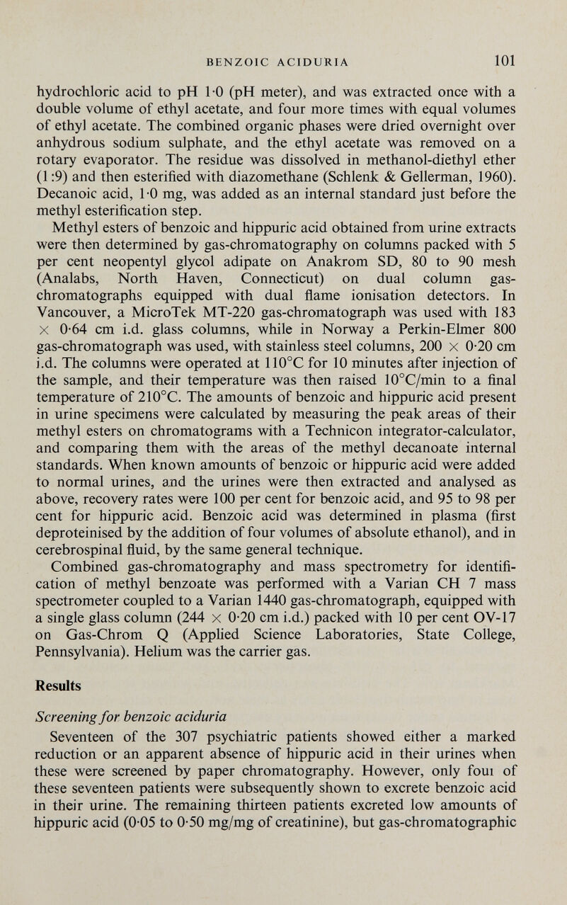 BENZOIC ACIDURIA 101 hydrochloric acid to pH 1-0 (pH meter), and was extracted once with a double volume of ethyl acetate, and four more times with equal volumes of ethyl acetate. The combined organic phases were dried overnight over anhydrous sodium sulphate, and the ethyl acetate was removed on a rotary evaporator. The residue was dissolved in methanol-diethyl ether (1:9) and then esterified with diazomethane (Schlenk & Gellerman, 1960). Decanoic acid, 1 -0 mg, was added as an internal standard just before the methyl esterificati on step. Methyl esters of benzoic and hippuric acid obtained from urine extracts were then determined by gas-chromatography on columns packed with 5 per cent neopentyl glycol adipate on Anakrom SD, 80 to 90 mesh (Analabs, North Haven, Connecticut) on dual column gas- chromatographs equipped with dual flame ionisation detectors. In Vancouver, a MicroTek MT-220 gas-chromatograph was used with 183 X 0-64 cm i.d. glass columns, while in Norway a Perkin-Ehner 800 gas-chromatograph was used, with stainless steel columns, 200 x 0-20 cm i.d. The columns were operated at 110°C for 10 minutes after injection of the sample, and their temperature was then raised 10°C/min to a final temperature of 210°C. The amounts of benzoic and hippuric acid present in urine specimens were calculated by measuring the peak areas of their methyl esters on chromatograms with a Technicon integrator-calculator, and comparing them with the areas of the methyl decanoate internal standards. When known amounts of benzoic or hippuric acid were added to normal urines, and the urines were then extracted and analysed as above, recovery rates were 100 per cent for benzoic acid, and 95 to 98 per cent for hippuric acid. Benzoic acid was determined in plasma (first deproteinised by the addition of four volimies of absolute ethanol), and in cerebrospinal fluid, by the same general technique. Combined gas-chromatography and mass spectrometry for identifi¬ cation of methyl benzoate was performed with a Varían CH 7 mass spectrometer coupled to a Varían 1440 gas-chromatograph, equipped with a single glass column (244 x 0-20 cm i.d.) packed with 10 per cent OV-17 on Gas-Chrom Q (Applied Science Laboratories, State College, Pennsylvania). Helium was the carrier gas. Results Screening for benzoic aciduria Seventeen of the 307 psychiatríc patients showed either a marked reduction or an apparent absence of hippuric acid in their urines when these were screened by paper chromatography. However, only foui of these seventeen patients were subsequently shown to excrete benzoic acid in their urine. The remaining thirteen patients excreted low amounts of hippuric acid (0-05 to 0-50 mg/mg of creatinine), but gas-chromatographic