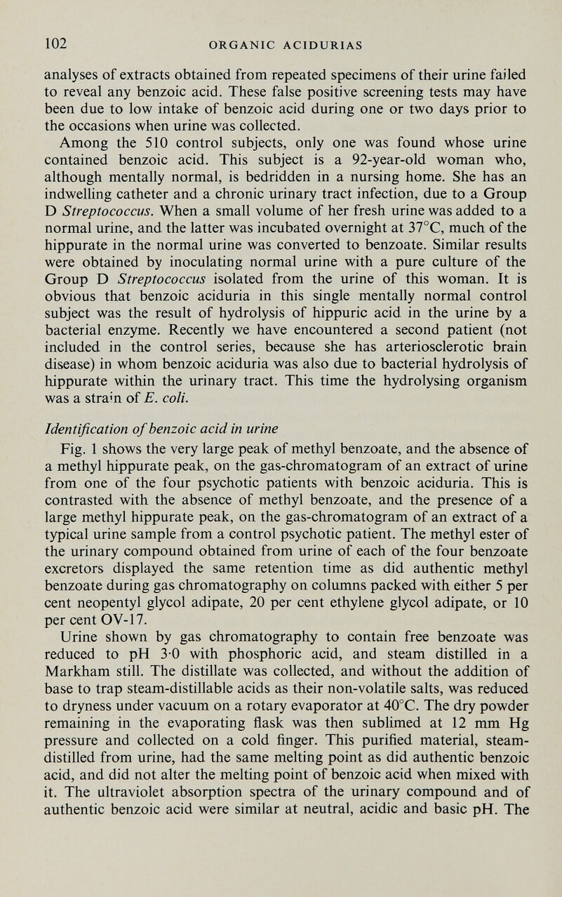 102 ORGANIC ACIDURIAS analyses of extracts obtained from repeated specimens of their urine failed to reveal any benzoic acid. These false positive screening tests may have been due to low intake of benzoic acid during one or two days prior to the occasions when urine was collected. Among the 510 control subjects, only one was found whose urine contained benzoic acid. This subject is a 92-year-old woman who, although mentally normal, is bedridden in a nursing home. She has an indwelling catheter and a chronic urinary tract infection, due to a Group D Streptococcus. When a small volume of her fresh urine was added to a normal urine, and the latter was incubated overnight at 37°C, much of the hippurate in the normal urine was converted to benzoate. Similar results were obtained by inoculating normal urine with a pure culture of the Group D Streptococcus isolated from the urine of this woman. It is obvious that benzoic aciduria in this single mentally normal control subject was the result of hydrolysis of hippuric acid in the urine by a bacterial enzyme. Recently we have encountered a second patient (not included in the control series, because she has arteriosclerotic brain disease) in whom benzoic aciduria was also due to bacterial hydrolysis of hippurate within the urinary tract. This time the hydrolysing organism was a stram of E. coli. Identification of benzoic acid in urine Fig. 1 shows the very large peak of methyl benzoate, and the absence of a methyl hippurate peak, on the gas-chromatogram of an extract of urine from one of the four psychotic patients with benzoic aciduria. This is contrasted with the absence of methyl benzoate, and the presence of a large methyl hippurate peak, on the gas-chromatogram of an extract of a typical urine sample from a control psychotic patient. The methyl ester of the urinary compound obtained from urine of each of the four benzoate excretors displayed the same retention time as did authentic methyl benzoate during gas chromatography on columns packed with either 5 per cent neopentyl glycol adipate, 20 per cent ethylene glycol adipate, or 10 per cent OV-17. Urine shown by gas chromatography to contain free benzoate was reduced to pH 3-0 with phosphoric acid, and steam distilled in a Markham still. The distillate was collected, and without the addition of base to trap steam-distillable acids as their non-volatile salts, was reduced to dryness under vacuum on a rotary evaporator at 40°C. The dry powder remaining in the evaporating flask was then sublimed at 12 mm Hg pressure and collected on a cold ñnger. This purified material, steam- distilled from urine, had the same melting point as did authentic benzoic acid, and did not alter the melting point of benzoic acid when mixed with it. The ultraviolet absorption spectra of the urinary compound and of authentic benzoic acid were similar at neutral, acidic and basic pH. The