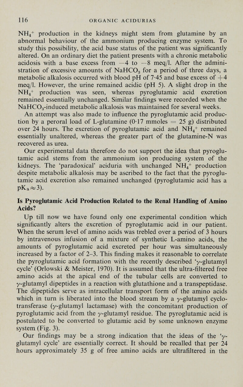 116 ORGANIC ACIDURIAS NH4+ production in the kidneys might stem from glutamine by an abnormal behaviour of the ammoniiun producing enzyme system. To study this possibility, the acid base status of the patient was significantly altered. On an ordinary diet the patient presents with a chronic metabolic acidosis with a base excess from —4 to —8 meq/1. After the admini¬ stration of excessive amounts of NaHCOg for a period of three days, a metabolic alkalosis occurred with blood pH of 7-45 and base excess of +4 meq/I. However, the urine remained acidic (pH 5). A slight drop in the NH4+ production was seen, whereas pyroglutamic acid excretion remained essentially unchanged. Similar findings were recorded when the NaHCOg-induced metabohc alkalosis was maintained for several weeks. An attempt was also made to influence the pyroglutamic acid produc¬ tion by a peroral load of L-glutamine (0-17 mmoles = 25 g) distributed over 24 hours. The excretion of pyroglutamic acid and NH4+ remained essentially unaltered, whereas the greater part of the glutamine-N was recovered as urea. Our experimental data therefore do not support the idea that pyroglu¬ tamic acid stems from the ammonium ion producing system of the kidneys. The 'paradoxical' aciduria with unchanged NH4+ production despite metabolic alkalosis may be ascribed to the fact that the pyroglu¬ tamic acid excretion also remained unchanged (pyroglutamic acid has a pKa«¿3). Is Pyroglutamic Acid Production Related to the Renal Handling of Amino Acids? Up till now we have found only one experimental condition which significantly alters the excretion of pyroglutamic acid in our patient. When the serum level of amino acids was trebled over a period of 3 hours by intravenous infusion of a mixture of synthetic L-amino acids, the amounts of pyroglutamic acid excreted per hour was simultaneously increased by a factor of 2-3. This finding makes it reasonable to correlate the pyroglutamic acid formation with the recently described 'y-glutamyl cycle' (Orlowski & Meister, 1970). It is assumed that the ultra-filtered free amino acids at the apical end of the tubular cells are converted to y-glutamyl dipeptides in a reaction with glutathione and a transpeptidase. The dipeptides serve as intracellular transport form of the amino acids which in turn is liberated into the blood stream by a y-glutamyl cyclo- transferase (y-glutamyl lactamase) with the concomitant production of pyroglutamic acid from the y-glutamyl residue. The pyroglutamic acid is postulated to be converted to glutamic acid by some unknown enzyme system (Fig. 3). Our findings may be a strong indication that the ideas of the 'y- glutamyl cycle' are essentially correct. It should be recalled that per 24 hours approximately 35 g of free amino acids are ultrañltered in the