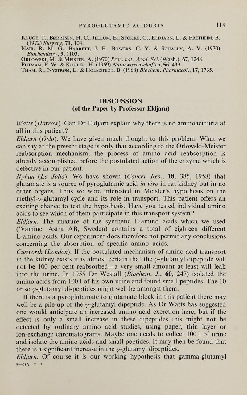 pyroglutamic aciduria 119 Kluge, T., Borresen, H. С., Jellum, E., Stokke, О., Eldjarn, L. & Fretheim, В. (1972) Surgery, 71, 104. Nair, R. m. g., Barrett, J. F., Bowers, С. Y. & Schally, A. V. (1970) Biochemistry, 9, 1103. Orlowski, m. & Meister, A. (1970) Froc. nat. Acad. Sci. (Wash.), Gl, 1248. putman, F. W. & Kohler, H. (1969) Naturwissenschaften, 56, 439. Tham, R., Nystrom, L. & holmstedt, B. (1968) Biochem. Pharmacol., 17, 1735. DISCUSSION (of the Paper by Professor Eldjarn) Watts {Harrow). Can Dr Eldjarn explain why there is no aminoaciduria at all in this patient? Eldjarn {Oslo). We have given much thought to this problem. What we can say at the present stage is only that according to the Orlowski-Meister reabsorption mechanism, the process of amino acid reabsoiption is already accomplished before the postulated action of the enzyme which is defective in our patient. Nyhan {La Jolla). We have shown {Cancer Res., 18, 385, 1958) that glutamate is a source of pyroglutamic acid in vivo in rat kidney but in no other organs. Thus we were interested in Meister's hypothesis on the methyl-y-glutamyl cycle and its role in transport. This patient offers an exciting chance to test the hypothesis. Have you tested individual amino acids to see which of them participate in this transport system? Eldjarn. The mixture of the synthetic L-amino acids which we used ('Vamine' Astra AB, Sweden) contains a total of eighteen different L-amino acids. Our experiment does therefore not permit any conclusions concerning the absorption of specific amino acids. Cusworth {London). If the postulated mechanism of amino acid transport in the kidney exists it is almost certain that the y-glutamyl dipeptide will not be 100 per cent reabsorbed—a very small amount at least will leak into the urine. In 1955 Dr Westall {Biochem. 60, 247) isolated the amino acids fron^ 100 1 of his own urine and found small peptides. The 10 or so y-glutamyl di-peptides might well be amongst them. If there is a pyroglutamate to glutamate block in this patient there may well be a pile-up of the y-glutamyl dipeptide. As Dr Watts has suggested one would anticipate an increased amino acid excretion here, but if the effect is only a small increase in these dipeptides this might not be detected by ordinary amino acid studies, using paper, thin layer or ion-exchange chromatograms. Maybe one needs to collect 100 1 of urine and isolate the amino acids and small peptides. It may then be found that there is a significant increase in the y-glutamyl dipeptides. Eldjarn. Of course it is our working hypothesis that gamma-glutamyl 5—oa * *