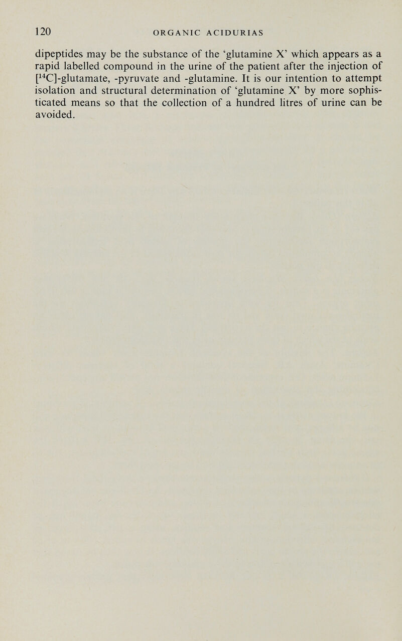 120 ORGANIC ACIDURIAS dipeptides may be the substance of the 'glutamine X' which appears as a rapid labelled compound in the urine of the patient after the injection of [^^C]-glutamate, -pyruvate and -glutamine. It is our intention to attempt isolation and structural determination of 'glutamine X' by more sophis¬ ticated means so that the collection of a hundred litres of urine can be avoided.