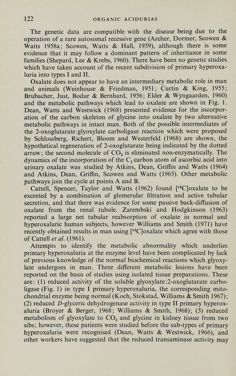 122 ORGANIC ACIDURIAS The genetic data are compatible with the disease being due to the operation of a rare autosomal recessive gene (Archer, Dormer, Scowen & Watts 1958a; Scowen, Watts & Hall, 1959), although there is some evidence that it may follow a dominant pattern of inheritance in some families (Shepard, Lee & Krebs, 1960). There have been no genetic studies which have taken account of the recent subdivision of primary hyperoxa¬ luria into types I and П. Oxalate does not appear to have an intermediary metabolic role in man and animals (Weinhouse & Friedman, 1951; Curtin & King, 1955; Brubacher, Just, Bodur & Bernhard, 1956; Elder & Wyngaarden, 1960) and the metabolic pathways which lead to oxalate are shown in Fig. 1. Dean, Watts and Westwick (1968) presented evidence for the incorpor¬ ation of the carbon skeleton of glycine into oxalate by two alternative metaboUc pathways in intact man. Both of the possible intermediates of the 2-oxoglutarate;glyoxylate carboHgase reaction which were proposed by Schlossberg, Richert, Bloom and Westerfeld (1968) are shown, the hypothetical regeneration of 2-oxoglutarate being indicated by the dotted arrow; the second molecule of CO2 is ehminated non-enzymatically. The dynamics of the incorporation of the carbon atom of ascorbic acid into urinary oxalate was studied by Atkins, Dean, Griffin and Watts (1964) and Atkins, Dean, Griffin, Scowen and Watts (1965). Other metabolic pathways join the cycle at points A and B. Cattell, Spencer, Taylor and Watts (1962) found P^C]oxalate to be excreted by a combination of glomerular filtration and active tubular secretion, and that there was evidence for some passive back-diffusion of oxalate from the renal tubule. Zarembski and Hodgkinson (1963) reported a large net tubular reabsorption of oxalate in normal and hyperoxaluric human subjects, however Williams and Smith (1971) have recently obtained results in man using oxalate which agree with those of Cattell ei a/. (1961). Attempts to identify the metabolic abnormality which underlies primary hyperoxaluria at the enzyme level have been complicated by lack of previous knowledge of the normal biochemical reactions which glyoxy- late undergoes in man. Three different metabolic lesions have been reported on the basis of studies using isolated tissue preparations. These are: (1) reduced activity of the soluble glyoxylate:2-oxoglutarate carbo¬ Hgase (Fig. 1) in type I primary hyperoxaluria, the corresponding mito¬ chondrial enzyme being normal (Koch, Stokstad, Williams & Smith 1967); (2) reduced Z)-glyceric dehydrogenase activity in type II primary hyperox¬ aluria (Broyer & Berger, 1968; Williams & Smith, 1968); (3) reduced metabolism of glyoxylate to CO2 and glycine in kidney tissue from two sibs; however, these patients were studied before the sub-types of primary hyperoxaluria were recognised (Dean, Watts & Westwick, 1966), and other workers have suggested that the reduced transaminase activity may