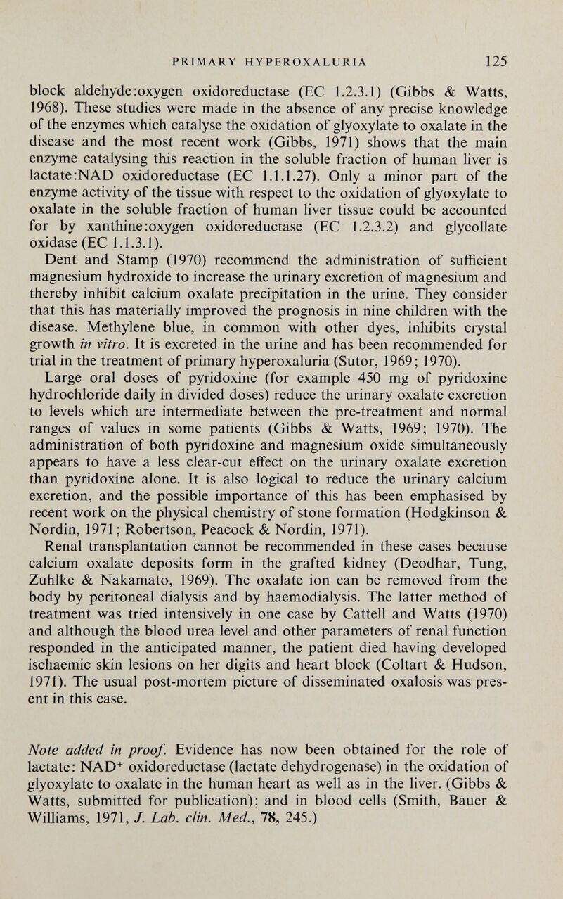 PRIMARY HYPEROXALURIA 125 block aldehyde:oxygen oxidoreductase (EC 1.2.3.1) (Gibbs & Watts, 1968). These studies were made in the absence of any precise knowledge of the enzymes which catalyse the oxidation of glyoxylate to oxalate in the disease and the most recent work (Gibbs, 1971) shows that the main enzyme catalysing this reaction in the soluble fraction of human liver is lactate :NAD oxidoreductase (EC 1.1.1.27). Only a minor part of the enzyme activity of the tissue with respect to the oxidation of glyoxylate to oxalate in the soluble fraction of human liver tissue could be accounted for by xanthine.-oxygen oxidoreductase (EC 1.2.3.2) and glycollate oxidase (EC 1.1.3.1). Dent and Stamp (1970) recommend the administration of sufficient magnesium hydroxide to increase the urinary excretion of magnesium and thereby inhibit calcium oxalate precipitation in the urine. They consider that this has materially improved the prognosis in nine children with the disease. Methylene blue, in common with other dyes, inhibits crystal growth in vitro. It is excreted in the urine and has been recommended for trial in the treatment of primary hyperoxaluria (Sutor, 1969; 1970). Large oral doses of pyridoxine (for example 450 mg of pyridoxine hydrochloride daily in divided doses) reduce the urinary oxalate excretion to levels which are intermediate between the pre-treatment and normal ranges of values in some patients (Gibbs & Watts, 1969; 1970). The administration of both pyridoxine and magnesium oxide simultaneously appears to have a less clear-cut effect on the urinary oxalate excretion than pyridoxine alone. It is also logical to reduce the urinary calcium excretion, and the possible importance of this has been emphasised by recent work on the physical chemistry of stone formation (Hodgkinson & Nordin, 1971 ; Robertson, Peacock & Nordin, 1971). Renal transplantation cannot be recommended in these cases because calcium oxalate deposits form in the grafted kidney (Deodhar, Tung, Zuhike & Nakamato, 1969). The oxalate ion can be removed from the body by peritoneal dialysis and by haemodialysis. The latter method of treatment was tried intensively in one case by Cattell and Watts (1970) and although the blood urea level and other parameters of renal function responded in the anticipated manner, the patient died having developed ischaemic skin lesions on her digits and heart block (Coltart & Hudson, 1971). The usual post-mortem picture of disseminated oxalosis was pres¬ ent in this case. Note added in proof. Evidence has now been obtained for the role of lactate: NAD+ oxidoreductase (lactate dehydrogenase) in the oxidation of glyoxylate to oxalate in the human heart as well as in the liver. (Gibbs & Watts, submitted for publication); and in blood cells (Smith, Bauer & Williams, 1971, 7. Lab. din. Med., 78, 245.)