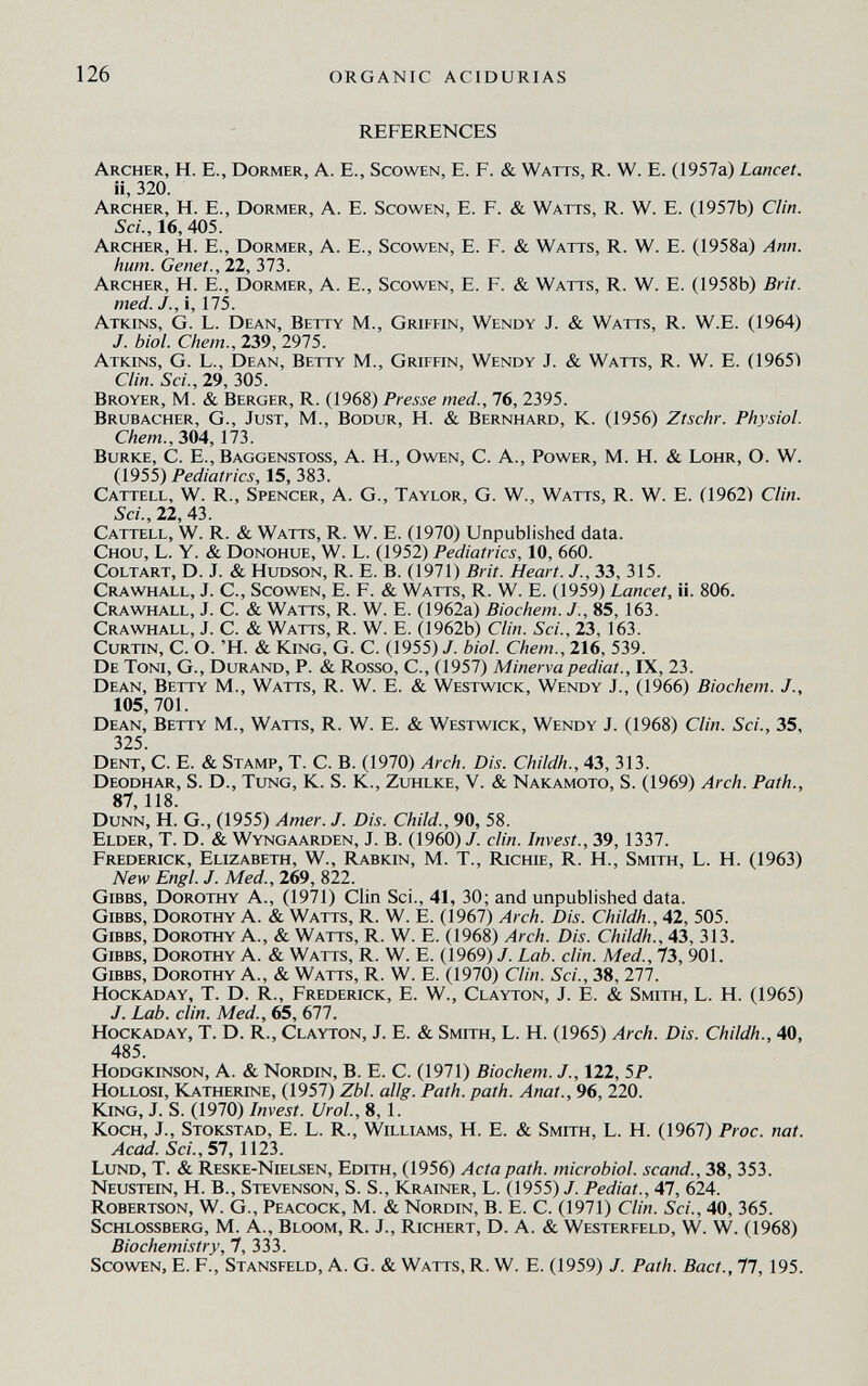 126 organic acidurias REFERENCES Archer, H. E., Dormer, A. E., Scowen, E. F. & Watts, R. W. E. (1957a) Lancet. ii, 320. Archer, H. E., Dormer, A. E. Scowen, E. F. & Watts, R. W. E. (1957b) Clin. Sci., 16, 405. Archer, H. E., Dormer, A. E., Scowen, E. F. & Watts, R. W. E. (1958a) Ann. hum. Genet., 22, 373. Archer, H. E., Dormer, A. E., Scowen, E. F. & Watts, R. W. E. (1958b) Brit, med. J., i, 175. Atkins, G. L. Dean, Betty M., Griffin, Wendy J. & Watts, R. W.E. (1964) J. biol. Chem., 239, 2975. Atkins, G. L., Dean, Betty M., Griffin, Wendy J. & Watts, R. W. E. (1965Ì Clin. Sci., 29, 305. Broyer, M. & Berger, R. (1968) Presse med., 76, 2395. Brubacher, g.. Just, M., Bodur, H. & Bernhard, К. (1956) Ztschr. Physiol, ehem., 304,173. Burke, С. E., Baggenstoss, A. H., Owen, С. А., Power, M. H. & Lohr, О. W. (1955) Pediatrics, 15, 383. Cattell, w. r.. Spencer, A. G., Taylor, G. W., Watts, r. W. E. (1962) Clin. Sci., 22,43. Cattell, W. R. & Watts, R. W. E. (1970) Unpublished data. Chou, L. Y. & Donohue, W. L. (1952) Pediatrics, 10, 660. Coltart, D. J. & Hudson, R. E. B. (1971) Brit. Heart. J., 33, 315. Crawhall, j. C., Scowen, E. F. & Watts, r. W. E. (1959) Lancet, ii. 806. Crawhall, j. C. & Watts, r. W. E. (1962a) Biochem. J., 85,163. Crawhall, J. C. & Watts, R. W. E. 0962b) Clin. Sci., 23, 163. CuRTiN, C. O. 'H. & King, G. C. (1955) /. biol. Chem., 216, 539. De Toni, G., Durand, P. & Rosso, С., (1957) Minerva pediat., IX, 23. Dean, Betty M., Watts, R. W. E. & Westwick, Wendy J., (1966) Biochem. J., 105, 701. Dean, Betty M., Watts, R. W. E. & Westwick, Wendy J. (1968) Clin. Sci., 35, 325. Dent, C. E. & Stamp, T. C. B. (1970) Arch. Dis. Childh., 43, 313. Deodhar, S. D., Tung, K. S. K., Zuhlke, V. & Nakamoto, S. (1969) Arch. Path., 87 118 Dunn, H. G., (1955) Amer. J. Dis. Child., 90, 58. Elder, T. D. & Wyngaarden, J. B. (1960) /. din. Invest., 39, 1337. Frederick, Elizabeth, W., Rabkin, M. T., Richie, R. H., Smith, L. H. (1963) New Engl. J. Med., 269, 822. gibbs, Dorothy A., (1971) Clin Sci., 41, 30; and unpublished data. gibbs, Dorothy A. & Watts, R. W. E. (1967) Arch. Dis. Childh., 42, 505. gibbs, Dorothy A., & Watts, R. W. E. (1968) Arch. Dis. Childh., 43, 313. gibbs, Dorothy A. & Watts, R. W. E. (1969) J. Lab. din. Med., 73, 901. gibbs, Dorothy A., & Watts, R. W. E. (1970) Clin. Sci., 38, 277. HocKADAY, T. D. R., Frederick, E. W., Clayton, J. E. & Smith, L. H. (1965) J. Lab. din. Med., 65, 677. HocKADAY, T. D. R., Clayton, J. E. & Smith, L. H. (1965) Arch. Dis. Childh., 40, 485. Hodgkinson, a. & Nordin, B. E. C. (1971) Biochem. J., 122, 5P. HoLLOSi, Katherine, (1957) Zbl. allg. Path. path. Anat., 96, 220. King, J. S. (1970) Invest. Urol., 8, 1. Koch, J., Stokstad, E. L. R., Williams, H. E. & Smith, L. H. (1967) Proc. nat. Acad. Sci., 51,1123. Lund, T. & Reske-Nielsen, Edith, (1956) Acta path, microbial, scand., 38, 353. Neustein, H. в., Stevenson, S. S., Krainer, L. (1955)/. Pediat., 47, 624. Robertson, W. G., Peacock, M. & Nordin, B. E. C. (1971) Clin. Sci., 40, 365. Schlossberg, M. A., Bloom, R. J., Richert, D. A. & Westerfeld, W. W. (1968) Biochemistry, 7, 333. Scowen, E. F., Stansfeld, A. G. & Watts, R. W. E. (1959) J. Path. Bact., 77, 195.