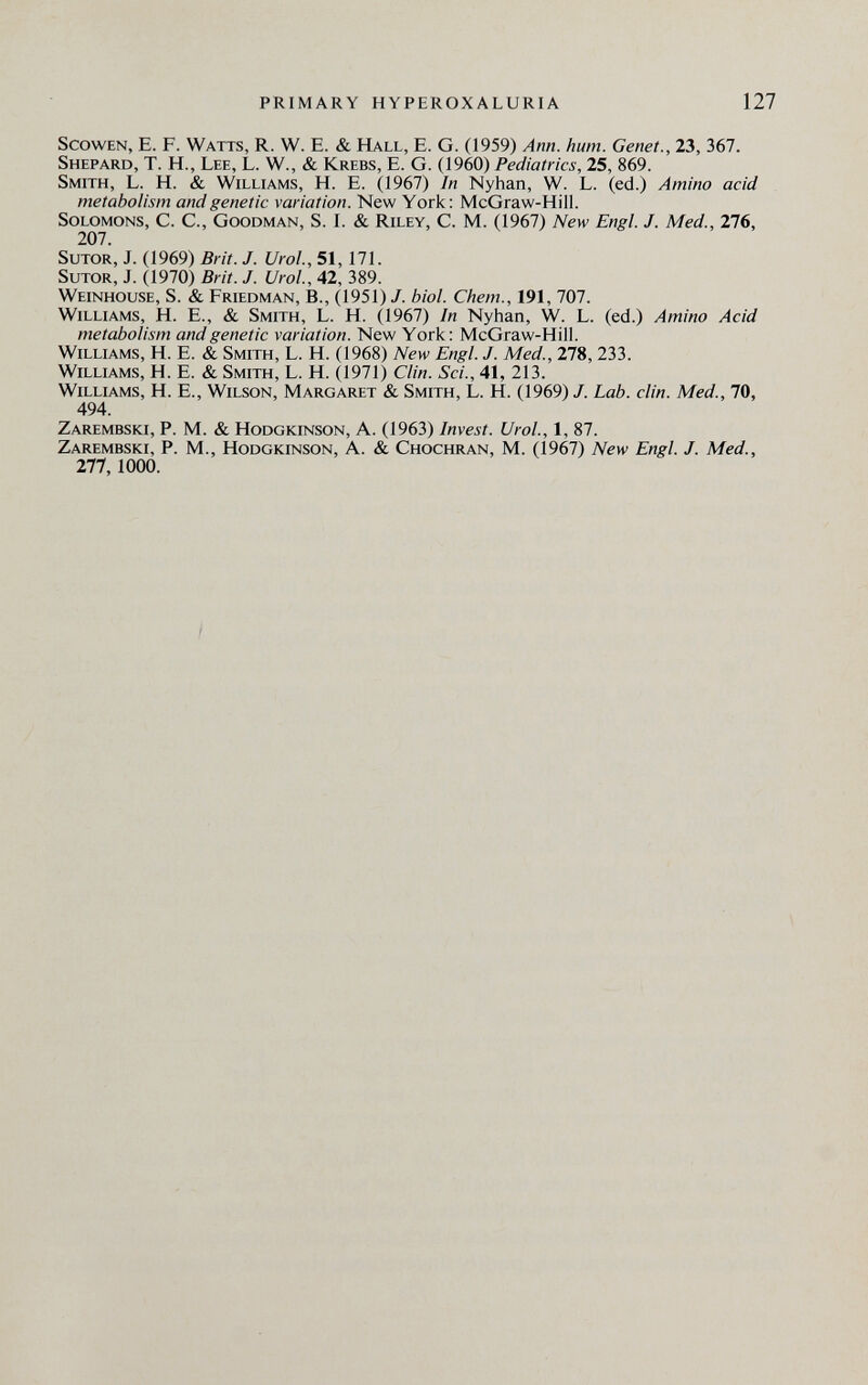 PRIMARY HYPEROXALURIA 127 ScowEN, E. F. Watts, R. W. E. & Hall, E. G. (1959) Ann. hum. Genet., 23, 367. Shepard, T. H., Lee, L. W., & Krebs, E. G. (1960) Pediatrics, 25, 869. Smith, L. H. & Williams, H. E. (1967) In Nyhan, W. L. (ed.) Amino acid metabolism and genetic variation. New York: McGraw-Hill. Solomons, C. C., Goodman, S. i. & Riley, C. M. (1967) New Engl. J. Med., 276, 207. SuTOR, j. (1969) Brit. J. Urol., 51, 171. SuTOR, j. (1970) Brit. J. Urol, 42, 389. Weinhouse, S. & Friedman, В., (1951) /. biol. Chem., 191, 707. Williams, H. E., & Smith, L. H. (1967) In Nyhan, W. L. (ed.) Amino Acid metabolism and genetic variation. New York: McGraw-Hill. Williams, H. E. & Smith, L. H. (1968) New Engl. J. Med., 278,233. Williams, H. E. & Smith, L. H. (1971) Clin. Sci., 41, 213. Williams, H. E., Wilson, Margaret & Smith, L. H. (1969) J. Lab. din. Med., 70, 494. Zarembski, p. M. & HoDGKiNSON, A. (1963) Invest. Urol., 1, 87. Zarembski, p. M., Hodgkinson, A. & Chochran, M. (1967) New Engl. J. Med., 277,1000.