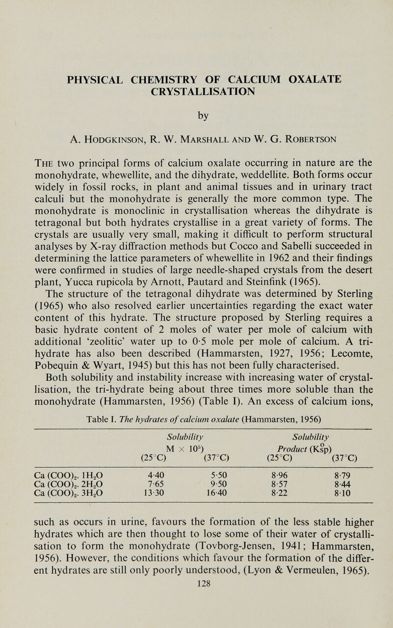 PHYSICAL CHEMISTRY OF CALCIUM OXALATE CRYSTALLISATION by A. HoDGKiNSON, R. W. Marshall and W. G. Robertson The two principal forms of calcium oxalate occurring in nature are the monohydrate, whewellite, and the dihydrate, weddellite. Both forms occur widely in fossil rocks, in plant and animal tissues and in urinary tract calculi but the monohydrate is generally the more common type. The monohydrate is monoclinic in crystallisation whereas the dihydrate is tetragonal but both hydrates crystallise in a great variety of forms. The crystals are usually very small, making it difficult to perform structural analyses by X-ray diffraction methods but Cocco and Sabelli succeeded in determining the lattice parameters of whewellite in 1962 and their findings were confirmed in studies of large needle-shaped crystals from the desert plant, Yucca rupicola by Arnott, Pautard and Steinfink (1965). The structure of the tetragonal dihydrate was determined by Sterling (1965) who also resolved earlier uncertainties regarding the exact water content of this hydrate. The structure proposed by Sterling requires a basic hydrate content of 2 moles of water per mole of calcium with additional 'zeolitic' water up to 0-5 mole per mole of calcium. A tri- hydrate has also been described (Hammarsten, 1927, 1956; Lecomte, Pobequin & Wyart, 1945) but this has not been fully characterised. Both solubility and instability increase with increasing water of crystal¬ lisation, the tri-hydrate being about three times more soluble than the monohydrate (Hammarsten, 1956) (Table I). An excess of calcium ions, Table I. The hydrates of calcium oxalate (Hammarsten, 1956) Solubility Solubility M X 10^) Product (Ksp) (25°C) (37°C) (25°C) (37°C) Ca(COO)2. IH2O 4-40 5-50 8-96 8-79 Ca (COO)2.2H2O 7-65 9-50 8-57 8-44 Ca (COO)2. ЗН2О 13-30 16-40 8-22 8-10 such as occurs in urine, favours the formation of the less stable higher hydrates which are then thought to lose some of their water of crystalli¬ sation to form the monohydrate (Tovborg-Jensen, 1941; Hammarsten, 1956). However, the conditions which favour the formation of the differ¬ ent hydrates are still only poorly understood, (Lyon & Vermeulen, 1965). 128